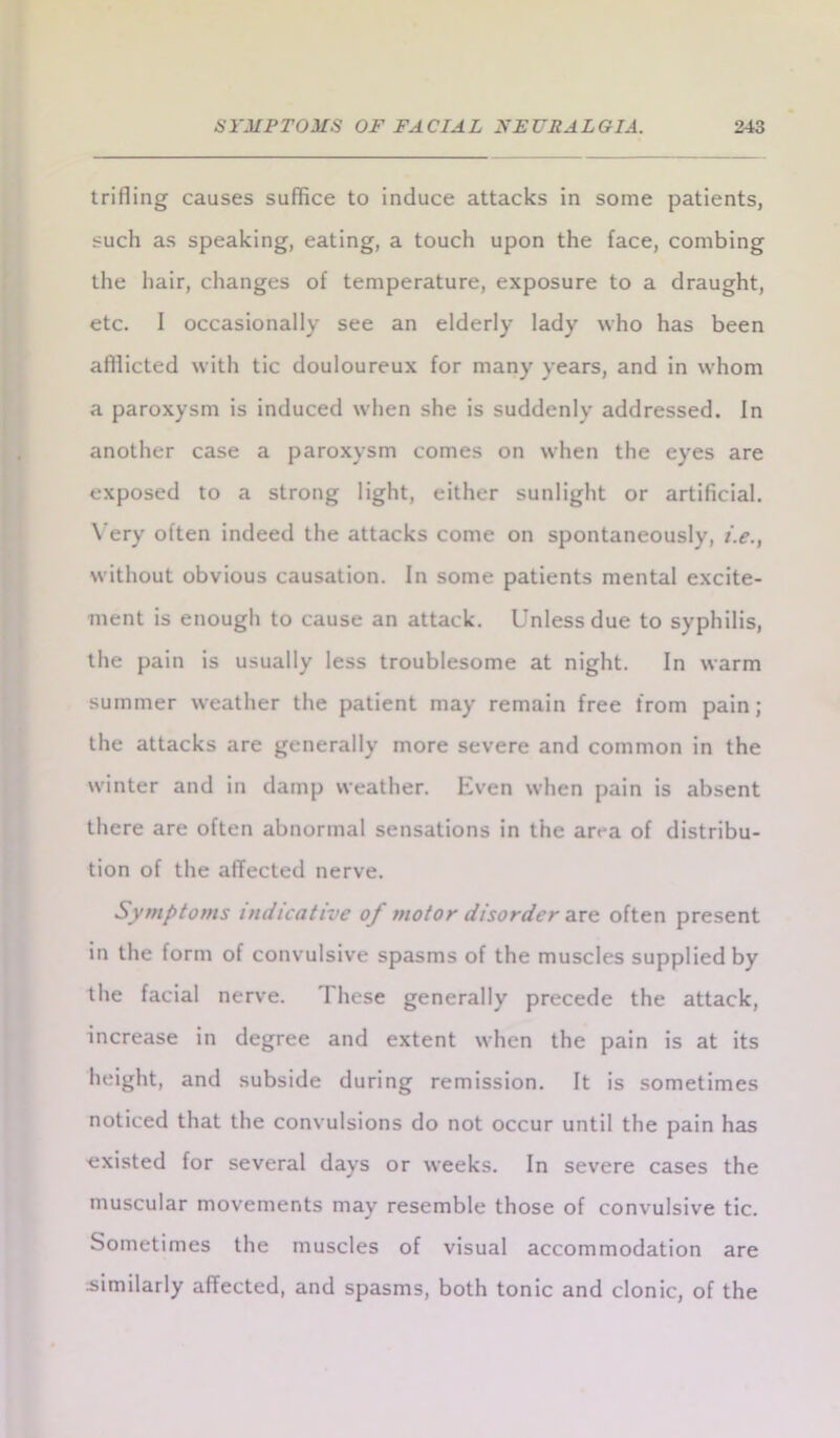 trifling causes suffice to induce attacks in some patients, sucli as speaking, eating, a touch upon the face, combing the hair, changes of temperature, exposure to a draught, etc. I occasionally see an elderly lady who has been affiicted with tic douloureux for many years, and in whom a paroxysm is induced when she is suddenly addressed. In another case a paroxysm comes on when the eyes are exposed to a strong light, either sunlight or artificial. Very often indeed the attacks come on spontaneously, i.e., without obvious causation. In some patients mental excite- ment is enough to cause an attack. Unless due to syphilis, the pain is usually less troublesome at night. In warm summer weather the patient may remain free from pain; the attacks are generally more severe and common in the winter and in damp weather. Even when pain is absent there are often abnormal sensations in the area of distribu- tion of the affected nerve. Symptoms indicative of motor disorder axe often present in the form of convulsive spasms of the muscles supplied by the facial nerve. These generally precede the attack, increase in degree and extent when the pain is at its height, and subside during remission. It is sometimes noticed that the convulsions do not occur until the pain has existed for several days or weeks. In severe cases the muscular movements may resemble those of convulsive tic. Sometimes the muscles of visual accommodation are similarly affected, and spasms, both tonic and clonic, of the