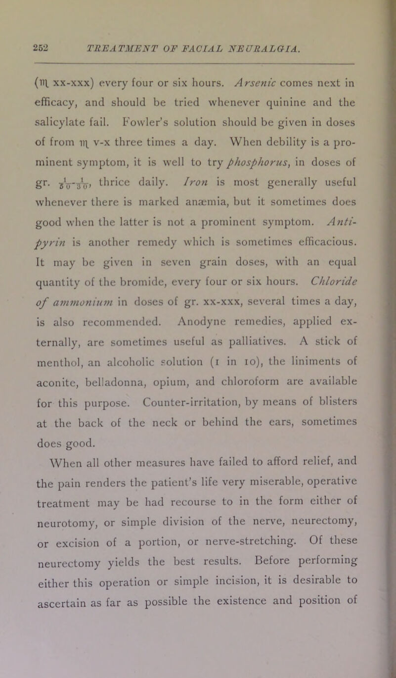 (ill xx-xxx) every four or six hours. Arsenic comes next in efficacy, and should be tried whenever quinine and the salicylate fail. Fowler’s solution should be given in doses of from v-x three times a day. When debility is a pro- minent symptom, it is well to try phosphorus, in doses of gr. 3Tpinr> thrice daily. Iron is most generally useful whenever there is marked anaemia, but it sometimes does good when the latter is not a prominent symptom. Anti- pyrin is another remedy which is sometimes efficacious. It may be given in seven grain doses, with an equal quantity of the bromide, every four or six hours. Chloride of ammonium in doses of gr. xx-xxx, several times a day, is also recommended. Anodyne remedies, applied ex- ternally, are sometimes useful as palliatives. A stick of menthol, an alcoholic solution (i in io), the liniments of aconite, belladonna, opium, and chloroform are available for this purpose. Counter-irritation, by means of blisters at the back of the neck or behind the ears, sometimes does good. When all other measures have failed to afford relief, and the pain renders the patient’s life very miserable, operative treatment may be had recourse to in the form either of neurotomy, or simple division of the nerve, neurectomy, or excision of a portion, or nerve-stretching. Of these neurectomy yields the best results. Before performing either this operation or simple incision, it is desirable to ascertain as far as possible the existence and position of