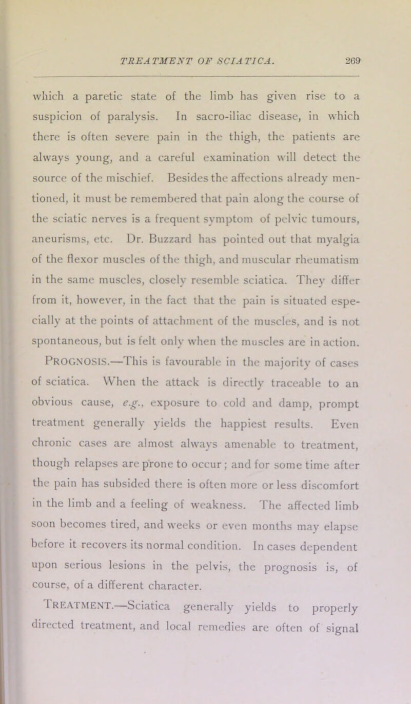 which a paretic state of the limb has given rise to a suspicion of paralysis. In sacro-iliac disease, in which there is often severe pain in the thigh, the patients are always young, and a careful examination will detect the source of the mischief. Besides the affections already men- tioned, it must be remembered that pain along the course of the sciatic nerves is a frequent symptom of pelvic tumours, aneurisms, etc. Dr. Buzzard has pointed out that myalgia of the flexor muscles of the thigh, and muscular rheumatism in the same muscles, closely resemble sciatica. They differ from it, however, in the fact that the pain is situated espe- cially at the points of attachment of the muscles, and is not spontaneous, but is felt only when the muscles are in action. PROGNOSIS.— I his is favourable in the majority of cases of sciatica. When the attack is directly traceable to an obvious cause, e.g., exposure to cold and damp, prompt treatment generally yields the happiest results. Even chronic cases are almost always amenable to treatment, though relapses are prone to occur ; and for some time after the pain has subsided there is often more or less discomfort in the limb and a feeling of weakness. I he affected limb soon becomes tired, and weeks or even months may elapse before it recovers its normal condition. In cases dependent upon serious lesions in the pelvis, the prognosis is, of course, of a different character. TREATMENT.—-Sciatica generally yields to properly directed treatment, and local remedies are often of signal