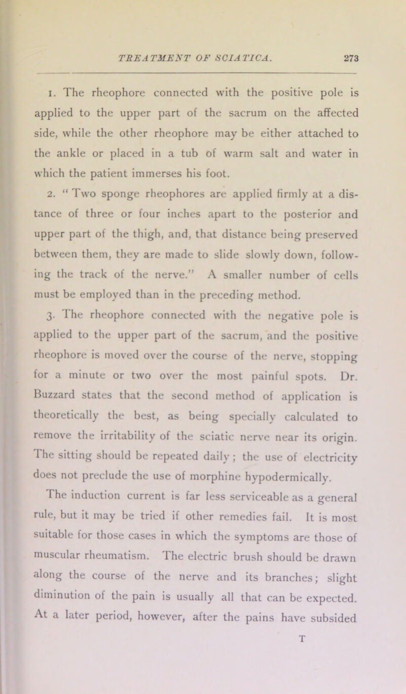 1. The rheophore connected with the positive pole is applied to the upper part of the sacrum on the affected side, while the other rheophore may be either attached to the ankle or placed in a tub of warm salt and water in which the patient immerses his foot. 2. “ Two sponge rheophores are applied firmly at a dis- tance of three or four inches apart to the posterior and upper part of the thigh, and, that distance being preserved between them, they are made to slide slowly down, follow- ing the track of the nerve.” A smaller number of cells must be employed than in the preceding method. 3. I he rheophore connected with the negative pole is applied to the upper part of the sacrum, and the positive rheophore is moved over the course of the nerve, stopping for a minute or two over the most painful spots. Dr. Buzzard states that the second method of application is theoretically the best, as being specially calculated to remove the irritability of the sciatic nerve near its origin. The sitting should be repeated daily ; the use of electricity does not preclude the use of morphine hypodermically. The induction current is far less serviceable as a general rule, but it may be tried if other remedies fail. It is most suitable for those cases in which the symptoms are those of muscular rheumatism. The electric brush should be drawn along the course of the nerve and its branches; slight diminution of the pain is usually all that can be expected. At a later period, however, after the pains have subsided T