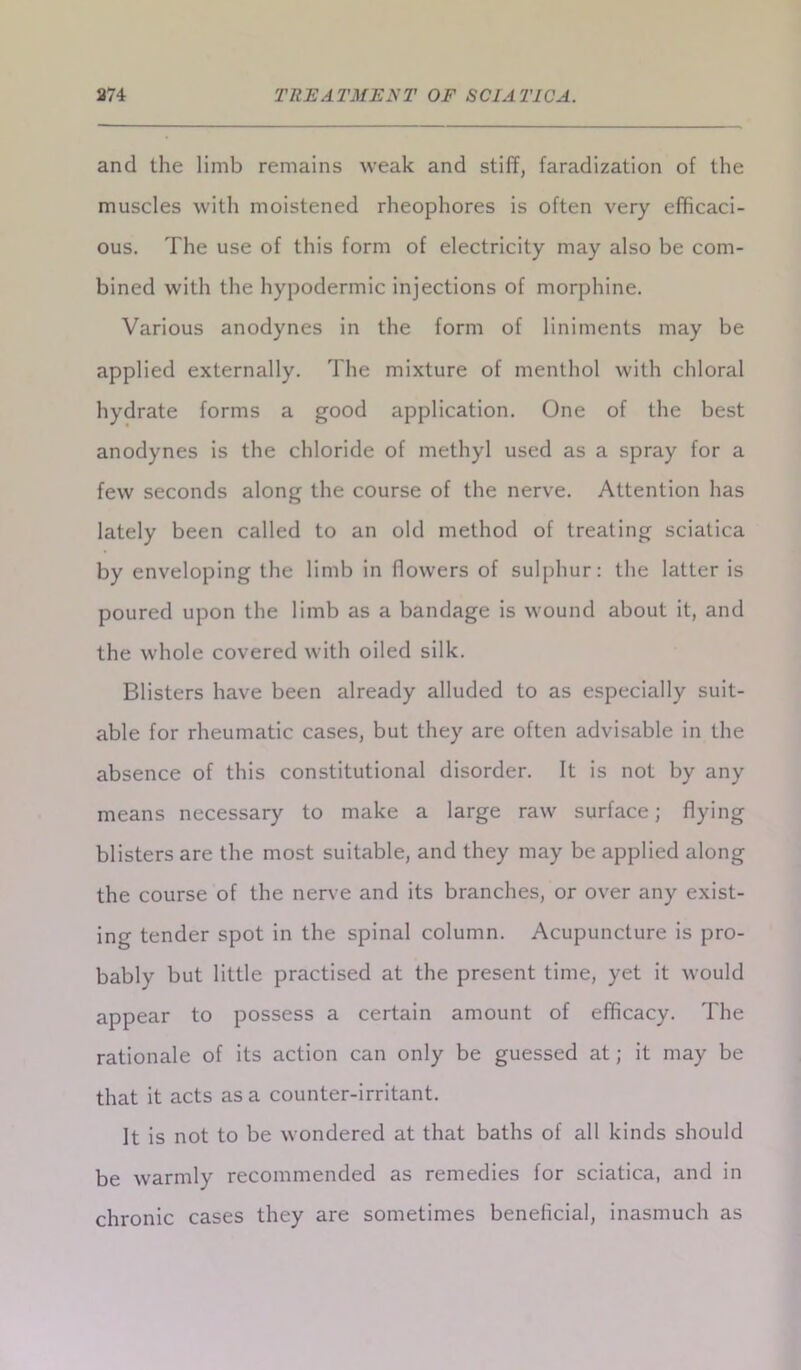 and the limb remains weak and stiff, faradization of the muscles with moistened rheophores is often very efficaci- ous. The use of this form of electricity may also be com- bined with the hypodermic injections of morphine. Various anodynes in the form of liniments may be applied externally. The mixture of menthol with chloral hydrate forms a good application. One of the best anodynes is the chloride of methyl used as a spray for a few seconds along the course of the nerve. Attention has lately been called to an old method of treating sciatica by enveloping the limb in flowers of sulphur: the latter is poured upon the limb as a bandage is wound about it, and the whole covered with oiled silk. Blisters have been already alluded to as especially suit- able for rheumatic cases, but they are often advisable in the absence of this constitutional disorder. It is not by any means necessary to make a large raw surface; flying blisters are the most suitable, and they may be applied along the course of the nerve and its branches, or over any exist- ing tender spot in the spinal column. Acupuncture is pro- bably but little practised at the present time, yet it would appear to possess a certain amount of efficacy. The rationale of its action can only be guessed at; it may be that it acts as a counter-irritant. It is not to be wondered at that baths of all kinds should be warmly recommended as remedies for sciatica, and in chronic cases they are sometimes benelkial, inasmuch as