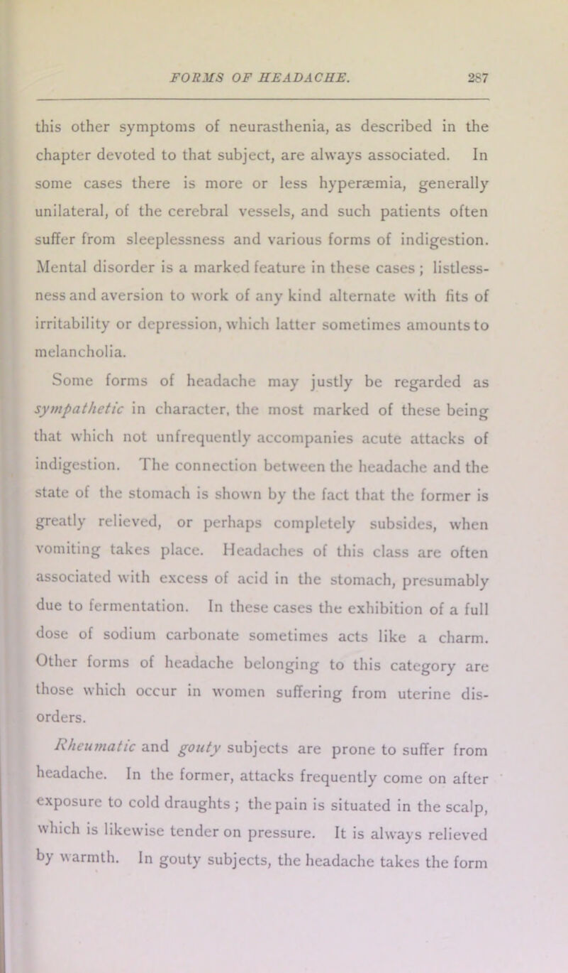 this other symptoms of neurasthenia, as described in the chapter devoted to that subject, are always associated. In some cases there is more or less hyperaemia, generally unilateral, of the cerebral vessels, and such patients often suffer from sleeplessness and various forms of indigestion. Mental disorder is a marked feature in these cases ; listless- ness and aversion to work of any kind alternate with fits of irritability or depression, which latter sometimes amounts to melancholia. Some forms of headache may justly be regarded as sympathetic in character, the most marked of these being that which not unfrequently accompanies acute attacks of indigestion. The connection between the headache and the state of the stomach is shown by the fact that the former is greatly relieved, or perhaps completely subsides, when vomiting takes place. Headaches of this class are often associated with excess of acid in the stomach, presumably due to fermentation. In these cases the exhibition of a full dose of sodium carbonate sometimes acts like a charm. Other forms of headache belonging to this category are those which occur in women suffering from uterine dis- orders. Rheumatic and gouty subjects are prone to suffer from headache. In the former, attacks frequently come on after exposure to cold draughts ; the pain is situated in the scalp, which is likewise tender on pressure. It is always relieved by warmth. In gouty subjects, the headache takes the form