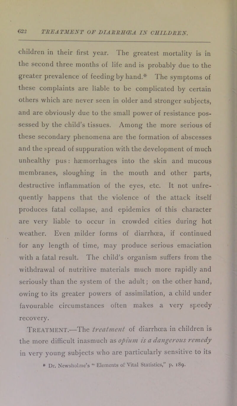 <322 TREATMENT OF DIAERIUEA IN CHILDREN. children in their first year. The greatest mortality is in the second three months of life and is probably due to the greater prevalence of feeding by hand.* The symptoms of these complaints are liable to be complicated by certain others which are never seen in older and stronger subjects, and are obviously due to the small power of resistance pos- sessed by the child's tissues. Among the more serious of these secondary phenomena are the formation of abscesses and the spread of suppuration with the development of much unhealthy pus: haemorrhages into the skin and mucous membranes, sloughing in the mouth and other parts, destructive inflammation of the eyes, etc. It not unfre- quently happens that the violence of the attack itself produces fatal collapse, and epidemics of this character are very liable to occur in crowded cities during hot weather. Even milder forms of diarrhoea, if continued for any length of time, may produce serious emaciation with a fatal result. The child’s organism suffers from the withdrawal of nutritive materials much more rapidly and seriously than the system of the adult; on the other hand, owing to its greater powers of assimilation, a child under favourable circumstances often makes a very speedy recovery. TREATMENT.—The treatment of diarrhoea in children is the more difficult inasmuch as opium is a dangerous remedy in very young subjects who are particularly sensitive to its * Dr. Newsholme’s “ Elements of Vital Statistics,” p. 1S9.