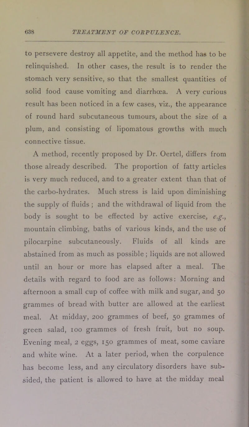 to persevere destroy all appetite, and the method has to be relinquished. In other cases, the result is to render the stomach very sensitive, so that the smallest quantities of solid food cause vomiting and diarrhoea. A very curious result has been noticed in a few cases, viz., the appearance of round hard subcutaneous tumours, about the size of a plum, and consisting of lipomatous growths with much connective tissue. A method, recently proposed by Dr. Oertel, differs from those already described. The proportion of fatty articles is very much reduced, and to a greater extent than that of the carbo-hydrates. Much stress is laid upon diminishing the supply of fluids ; and the withdrawal of liquid from the body is sought to be effected by active exercise, e.g., mountain climbing, baths of various kinds, and the use of pilocarpine subcutaneously. Fluids of all kinds are abstained from as much as possible ; liquids are not allowed until an hour or more has elapsed after a meal. The details with regard to food are as follows: Morning and afternoon a small cup of coffee with milk and sugar, and 50 grammes of bread with butter are allowed at the earliest meal. At midday, 200 grammes of beef, 50 grammes of green salad, 100 grammes of fresh fruit, but no soup. Evening meal, 2 eggs, 150 grammes of meat, some caviare and white wine. At a later period, when the corpulence has become less, and any circulatory disorders have sub- sided, the patient is allowed to have at the midday meal