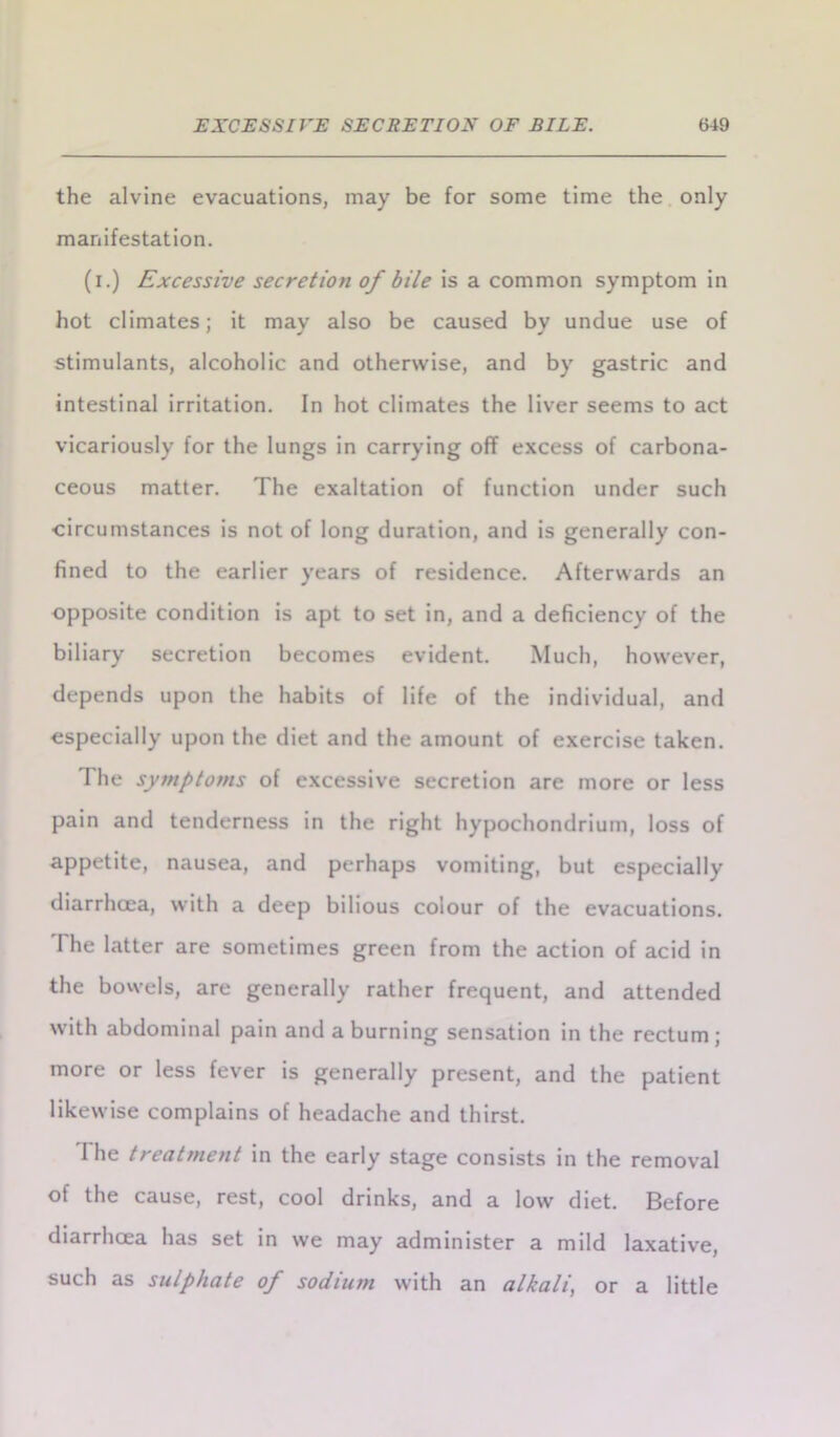 the alvine evacuations, may be for some time the only manifestation. (i.) Excessive secretion of bile is a common symptom in hot climates; it may also be caused by undue use of stimulants, alcoholic and otherwise, and by gastric and intestinal irritation. In hot climates the liver seems to act vicariously for the lungs in carrying off excess of carbona- ceous matter. The exaltation of function under such •circumstances is not of long duration, and is generally con- fined to the earlier years of residence. Afterwards an opposite condition is apt to set in, and a deficiency of the biliary secretion becomes evident. Much, however, depends upon the habits of life of the individual, and especially upon the diet and the amount of exercise taken. The symptoms of excessive secretion are more or less pain and tenderness in the right hypochondrium, loss of appetite, nausea, and perhaps vomiting, but especially diarrhoea, with a deep bilious colour of the evacuations. I he latter are sometimes green from the action of acid in the bowels, are generally rather frequent, and attended with abdominal pain and a burning sensation in the rectum; more or less fever is generally present, and the patient likewise complains of headache and thirst. The treatment in the early stage consists in the removal of the cause, rest, cool drinks, and a low diet. Before diarrhoea has set in we may administer a mild laxative, such as sulphate of sodium with an alkali, or a little