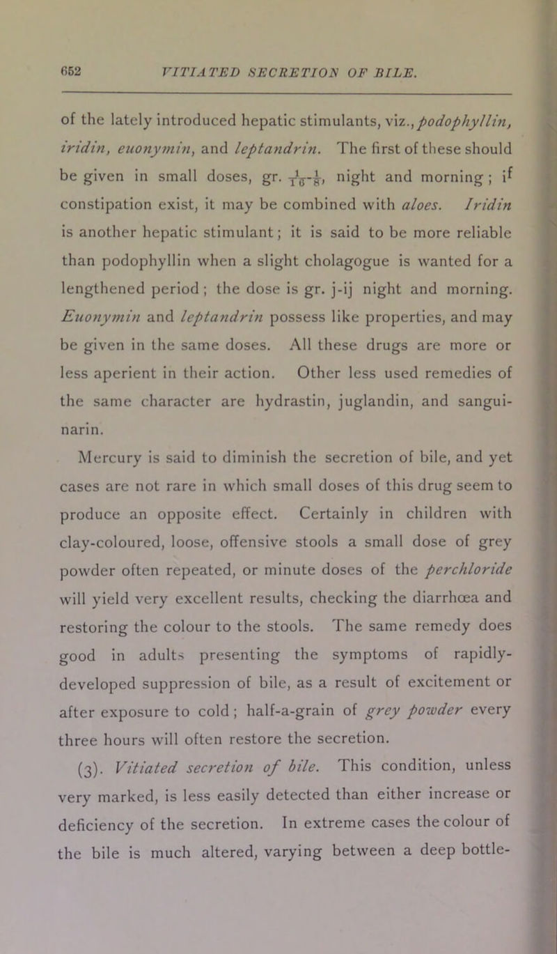 of the lately introduced hepatic stimulants, \\z., podophyllin, iridin, euonymin, and leptandrin. The first of these should be given in small doses, gr. night and morning ; i^ constipation exist, it may be combined with aloes. Iridin is another hepatic stimulant; it is said to be more reliable than podophyllin when a slight cholagogue is wanted for a lengthened period ; the dose is gr. j-ij night and morning. Euonymin and leptandrin possess like properties, and may be given in the same doses. All these drugs are more or less aperient in their action. Other less used remedies of the same character are hydrastin, juglandin, and sangui- narin. Mercury is said to diminish the secretion of bile, and yet cases are not rare in which small doses of this drug seem to produce an opposite effect. Certainly in children with clay-coloured, loose, offensive stools a small dose of grey powder often repeated, or minute doses of the perchloride will yield very excellent results, checking the diarrhoea and restoring the colour to the stools. The same remedy does good in adults presenting the symptoms of rapidly- developed suppression of bile, as a result of excitement or after exposure to cold ; half-a-grain of grey powder every three hours will often restore the secretion. (3). Vitiated secretion of bile. This condition, unless very marked, is less easily detected than either increase or deficiency of the secretion. In extreme cases the colour of the bile is much altered, varying between a deep bottle-