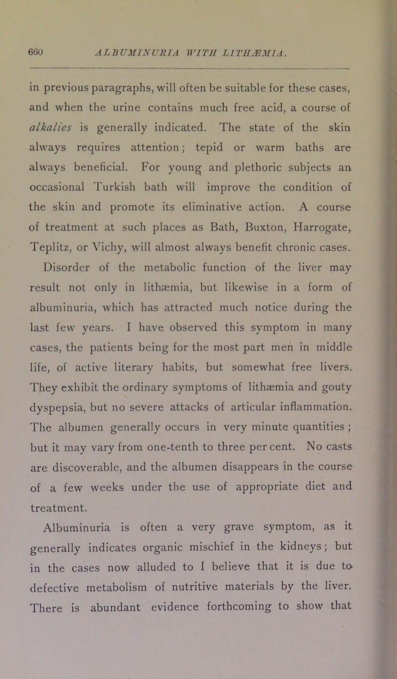 6tiO ALBUMINURIA WITH LITHJEMIA. in previous paragraphs, will often be suitable for these cases, and when the urine contains much free acid, a course of alkalies is generally indicated. The state of the skin always requires attention; tepid or warm baths are always beneficial. For young and plethoric subjects an occasional Turkish bath will improve the condition of the skin and promote its eliminative action. A course of treatment at such places as Bath, Buxton, Harrogate,. Teplitz, or Vichy, will almost always benefit chronic cases. Disorder of the metabolic function of the liver may result not only in lithaemia, but likewise in a form of albuminuria, which has attracted much notice during the last few years. I have observed this symptom in many cases, the patients being for the most part men in middle life, of active literary habits, but somewhat free livers. They exhibit the ordinary symptoms of lithaemia and gouty dyspepsia, but no severe attacks of articular inflammation. The albumen generally occurs in very minute quantities ; but it may vary from one-tenth to three percent. No casts are discoverable, and the albumen disappears in the course of a few weeks under the use of appropriate diet and treatment. Albuminuria is often a very grave symptom, as it generally indicates organic mischief in the kidneys; but in the cases now alluded to I believe that it is due ta defective metabolism of nutritive materials by the liver. There is abundant evidence forthcoming to show that