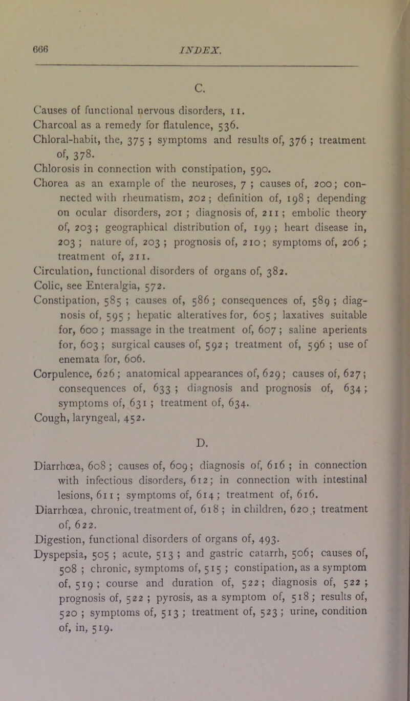 C. Causes of functional nervous disorders, n. Charcoal as a remedy for flatulence, 536. Chloral-habit, the, 375 ; symptoms and results of, 376 ; treatment of, 378. Chlorosis in connection with constipation, 590. Chorea as an example of the neuroses, 7 ; causes of, 200; con- nected with rheumatism, 202; definition of, 198; depending on ocular disorders, 201 ; diagnosis of, 211; embolic theory of, 203; geographical distribution of, 199; heart disease in, 203 ; nature of, 203 ; prognosis of, 210 ; symptoms of, 206 ; treatment of, 211. Circulation, functional disorders of organs of, 382. Colic, see Enteralgia, 572. Constipation, 585 ; causes of, 586; consequences of, 589 ; diag- nosis of, 595; hepatic alteratives for, 605; laxatives suitable for, 600 ; massage in the treatment of, 607 ; saline aperients for, 603 ; surgical causes of, 592 ; treatment of, 596 ; use of enemata for, 606. Corpulence, 626; anatomical appearances of, 629; causes of, 627; consequences of, 633; diagnosis and prognosis of, 634; symptoms of, 631 ; treatment of, 634. Cough, laryngeal, 452. D. Diarrhoea, 60S; causes of, 609; diagnosis of, 616 ; in connection with infectious disorders, 612; in connection with intestinal lesions, 611 ; symptoms of, 614 ; treatment of, 616. Diarrhoea, chronic, treatment of, 618; in children, 620 ; treatment of, 622. Digestion, functional disorders of organs of, 493. Dyspepsia, 505 ; acute, 513; and gastric catarrh, 506; causes of, 508 ; chronic, symptoms of, 515 ; constipation, as a symptom of, 5x9 ; course and duration of, 522; diagnosis of, 522; prognosis of, 522 ; pyrosis, as a symptom of, 518; results of, 520 ; symptoms of, 513 ; treatment of, 523; urine, condition of, in, 519.