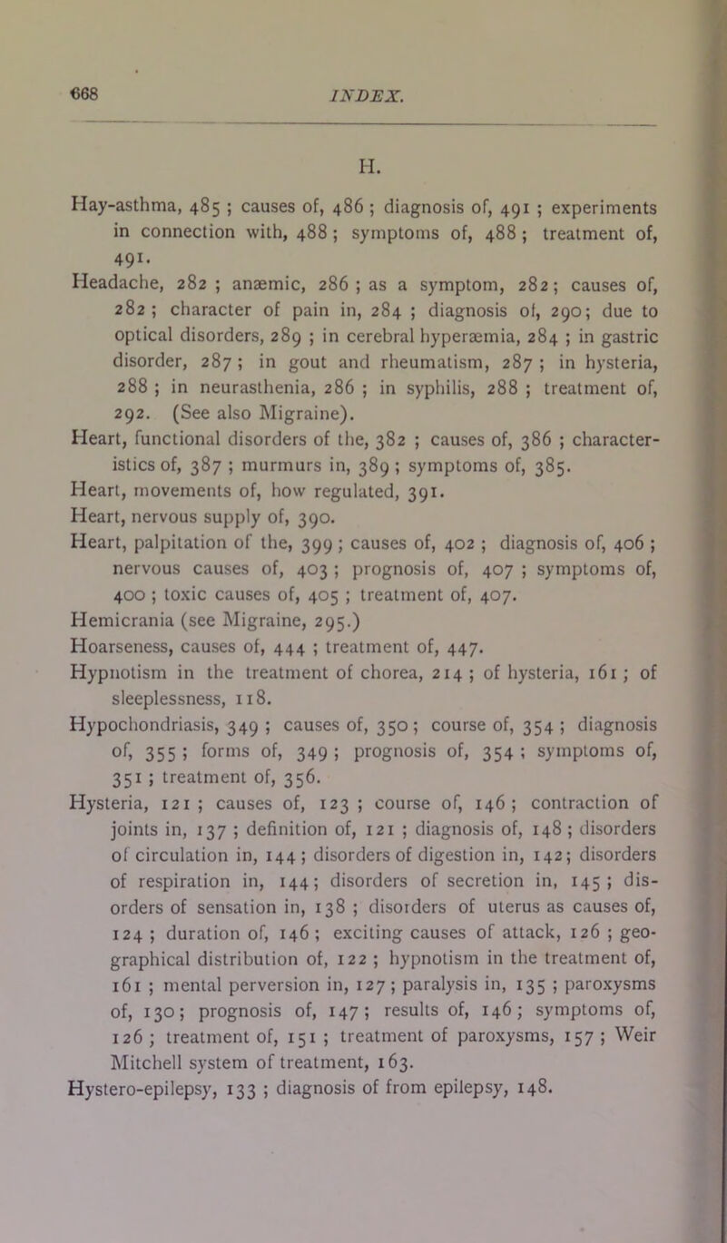 H. Hay-asthma, 485 ; causes of, 486 ; diagnosis of, 491 ; experiments in connection with, 488 ; symptoms of, 488 ; treatment of, 491. Headache, 282 ; anaemic, 286; as a symptom, 282; causes of, 282; character of pain in, 284 ; diagnosis of, 290; due to optical disorders, 289 ; in cerebral hyperaemia, 284 ; in gastric disorder, 287 ; in gout and rheumatism, 287 ; in hysteria, 288 ; in neurasthenia, 286 ; in syphilis, 288 ; treatment of, 292. (See also Migraine). Heart, functional disorders of the, 382 ; causes of, 386 ; character- istics of, 387 ; murmurs in, 389 ; symptoms of, 385. Heart, movements of, how regulated, 391. Heart, nervous supply of, 390. Heart, palpitation of the, 399; causes of, 402 ; diagnosis of, 406 ; nervous causes of, 403 ; prognosis of, 407 ; symptoms of, 400 ; toxic causes of, 405 ; treatment of, 407. Hemicrania (see Migraine, 295.) Hoarseness, causes of, 444 ; treatment of, 447. Hypnotism in the treatment of chorea, 214 ; of hysteria, 161 ; of sleeplessness, 118. Hypochondriasis, 349 ; causes of, 350; course of, 354 ; diagnosis of, 355 > forms of, 349 ; prognosis of, 354 ; symptoms of, 351 ; treatment of, 356. Hysteria, 121 ; causes of, 123 ; course of, 146; contraction of joints in, 137; definition of, 121 ; diagnosis of, 148 ; disorders of circulation in, 144; disorders of digestion in, 142; disorders of respiration in, 144; disorders of secretion in, 145; dis- orders of sensation in, 138 ; disorders of uterus as causes of, 124 ; duration of, 146 ; exciting causes of attack, 126 ; geo- graphical distribution of, 122 ; hypnotism in the treatment of, 161 ; mental perversion in, 127 ; paralysis in, 135 ; paroxysms of, 130; prognosis of, 147; results of, 146; symptoms of, 126 ; treatment of, 151 ; treatment of paroxysms, 157 ; Weir Mitchell system of treatment, 163.