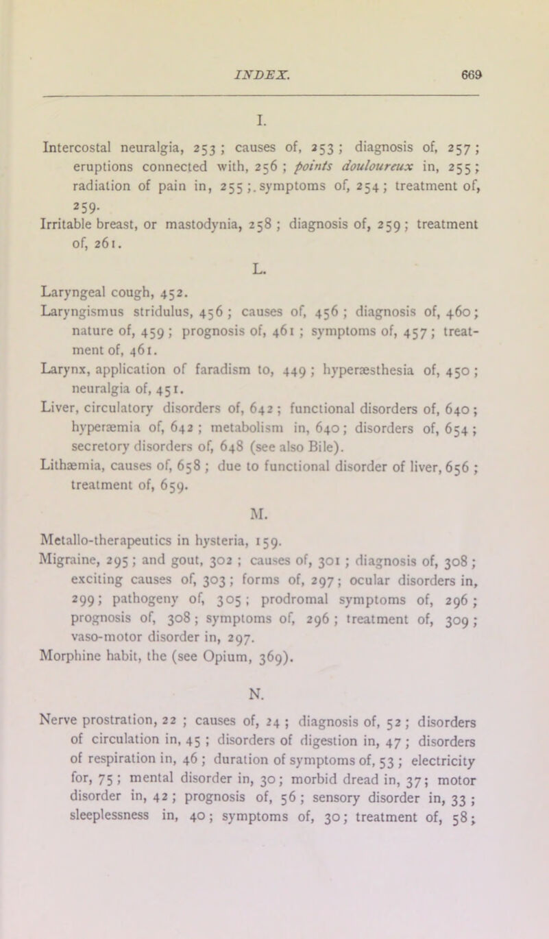 I. Intercostal neuralgia, 253; causes of, 353; diagnosis of, 257; eruptions connected with, 256; points douloureux in, 255; radiation of pain in, 255 symptoms of, 254; treatment of, 259. Irritable breast, or mastodynia, 258 ; diagnosis of, 259 ; treatment of, 261. L. Laryngeal cough, 452. Laryngismus stridulus, 456 ; causes of, 456; diagnosis of, 460; nature of, 459 ; prognosis of, 461 ; symptoms of, 457; treat- ment of, 461. Larynx, application of faradism to, 449; hyperaesthesia of, 450; neuralgia of, 451. Liver, circulatory disorders of, 642; functional disorders of, 640; hyperaemia of, 642 ; metabolism in, 640; disorders of, 654; secretory disorders of, 648 (see also Bile). Lithaemia, causes of, 658 ; due to functional disorder of liver, 656 ; treatment of, 659. M. Metallo-therapeutics in hysteria, 159. Migraine, 295; and gout, 302 ; causes of, 301 ; diagnosis of, 308; exciting causes of, 303; forms of, 297; ocular disorders in, 299; pathogeny of, 305; prodromal symptoms of, 296; prognosis of, 308; symptoms of, 296; treatment of, 309; vaso-motor disorder in, 297. Morphine habit, the (see Opium, 369). N. Nerve prostration, 22 ; causes of, 24 ; diagnosis of, 52 ; disorders of circulation in, 45 ; disorders of digestion in, 47 ; disorders of respiration in, 46 ; duration of symptoms of, 53 ; electricity for, 75; mental disorder in, 30; morbid dread in, 37; motor disorder in, 42; prognosis of, 56 ; sensory disorder in, 33 ; sleeplessness in, 40; symptoms of, 30; treatment of, 58;
