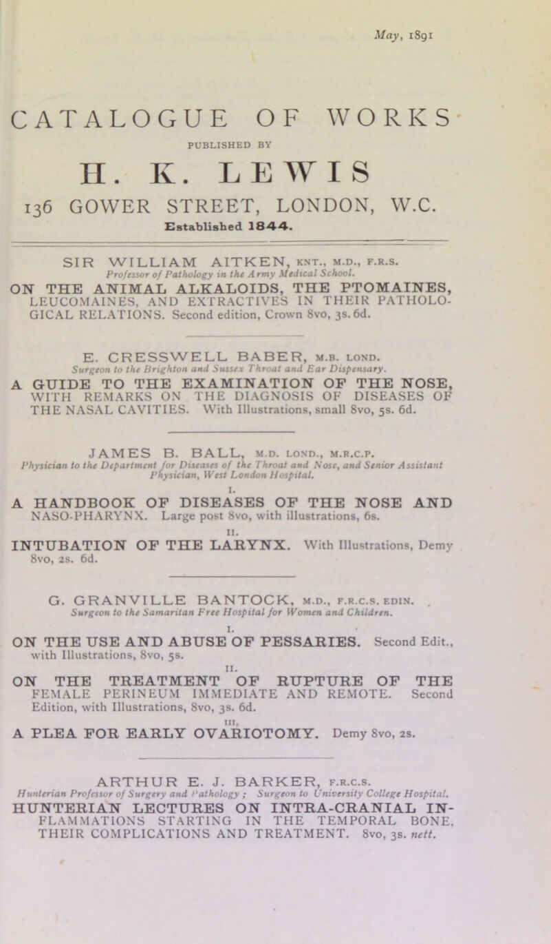 May, 1891 CATALOGUE OF WORKS PUBLISHED BY II. K. LEWIS 136 GOWER STREET, LONDON, W.C. Established 1844. SIR WILLIAM AITKEN, knt., m.d., f.r.s. Professor of Pathology in the A rmy Medical School. ON THE ANIMAL ALKALOIDS, THE PTOMAINES, LEUCOMAINES, AND EXTRACTIVES IN THEIR PATHOLO- GICAL RELATIONS. Second edition, Crown 8vo, 3s. 6d. E. CRESSWELL BABER, m.b. lond. Surgeon to the Brighton and Sussex Throat and Ear Dispensary. A GUIDE TO THE EXAMINATION OF THE NOSE, WITH REMARKS ON THE DIAGNOSIS OF DISEASES OF THE NASAL CAVITIES. With Illustrations, small 8vo, 5s. 6d. JAMES B. BALL, m.d. lond., m.r.c.p. Physician to the Department for Diseases of the Throat and Nose, and Senior Assistant Physician, West London Hospital. I. A HANDBOOK OF DISEASES OF THE NOSE AND NASO-PHARYNX. Large post 8vo, with illustrations, 6s. it. INTUBATION OF THE LARYNX. With Illustrations, Demy 8vo, 2s. 6d. G. GRANVILLE BANTOCK, m.d., f.r.c.s. edin. Surgeon to the Samaritan Free Hospital for Women and Children. I. ON THE USE AND ABUSE OF PESSARIES. with Illustrations, 8vo, 5s. 11. Second Edit., ON THE TREATMENT OF RUPTURE OF THE FEMALE PERINEUM IMMEDIATE AND REMOTE. Second Edition, with Illustrations, 8vo, 3s. 6d. in. A PLEA FOR EARLY OVARIOTOMY. Demy 8vo, 2s. ARTHUR E. J. BARKER, f.r.c.s. Hunterian Professor of Surgery and Pathology ; Surgeon to University College Hospital. HUNTERIAN LECTURES ON INTRA-CRANIAL IN- FLAMMATIONS STARTING IN THE TEMPORAL BONE, THEIR COMPLICATIONS AND TREATMENT. 8vo, 3s. nett.