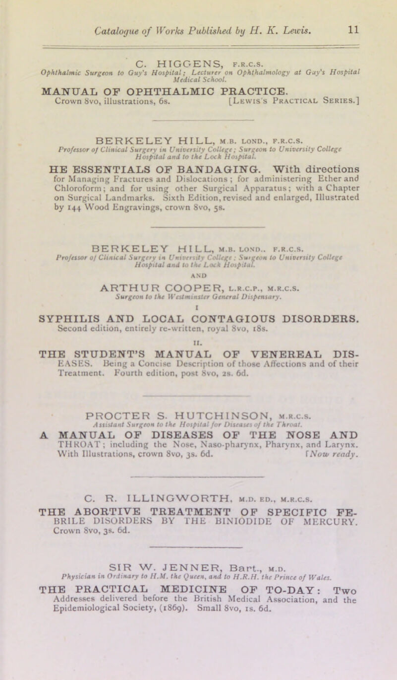 C. HIGGENS, f.r.c.s. Ophthalmic Surgeon to Guy's Hospital; Lecturer on Ophthalmology at Gay’s Hospital Medical School. MANUAL OF OPHTHALMIC PRACTICE. Crown 8vo, illustrations, 6s. [Lewis's Practical Series.] BERKELEY HILL, mb. lond., f.r.c.s. Professor of Clinical Surgery in University College; Surgeon to University College Hospital and to the Lock Hospital. HE ESSENTIALS OF BANDAGING. With directions for Managing Fractures and Dislocations; for administering Ether and Chloroform; and for using other Surgical Apparatus; with a Chapter on Surgical Landmarks. Sixth Edition, revised and enlarged, Illustrated by 144 Wood Engravings, crown 8vo, 5s. BERKELEY HILL, m.b. lond.. f.r.c.s. Professor of Clinical Surgery in University College; Smgeon to University College Hospital and to the Lock Hospital. AND ARTHUR COOPER, l.r.c.p., m.r.c.s. Surgeon to the Westminster General Dispensary. I SYPHILIS AND LOCAL CONTAGIOUS DISORDERS. Second edition, entirely re-written, royal 8vo, 18s. II. THE STUDENT’S MANUAL OF VENEREAL DIS- EASES. Being a Concise Description of those Affections and of their Treatment. Fourth edition, post 8vo, 2s. 6d. PROCTER S. HUTCHINSON, m.r.c.s. Assistant Surgeon to the Hospital for Diseases of the Throat. A MANUAL OF DISEASES OF THE NOSE AND THROAT; including the Nose, Naso-pharynx, Pharynx, and Larynx. With Illustrations, crown 8vo, 3s. 6d. fNow ready. C. R. ILLINGWORTH, m.d. ed., m.r.c.s. THE ABORTIVE TREATMENT OF SPECIFIC FE- BRILE DISORDERS BY THE BINIODIDE OF MERCURY. Crown 8vo, 3s. 6d. SIR W. JENNER, Bart., m.d. Physician in Ordinary to H.M. the Queen, and to H.R.H. the Prince of Wales. THE PRACTICAL MEDICINE OF TO-DAY: Two Addresses delivered before the British Medical Association, and the Epidemiological Society, (1869). Small 8vo, is. 6d.