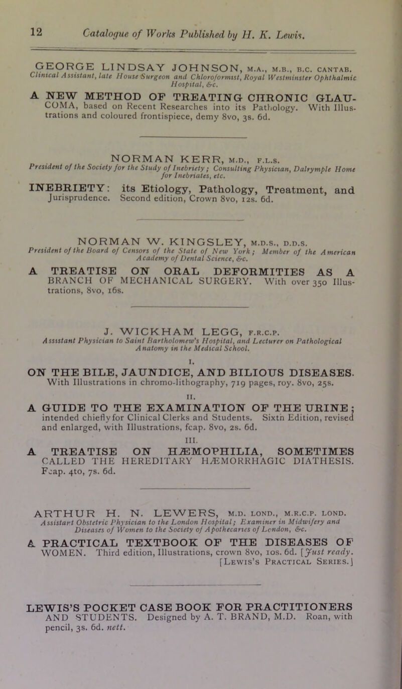 GEORGE LINDSAY JOHNSON , M.A., M.B., B.C. CANTAB. Clinical Assistant, late House Surgeon and Chloroformist, Royal Westminster Ophthalmic Hospital, &c. A NEW METHOD OF TREATING CHRONIC GLAU- COMA, based on Recent Researches into its Pathology. With Illus- trations and coloured frontispiece, demy 8vo, 3s. 6d. NORMAN KERR, m.d., f.l.s. President of the Society for the Study of Inebriety ; Consulting Physician, Dalrymple Home for Inebriates, etc. INEBRIETY: its Etiology, Pathology, Treatment, and Jurisprudence. Second edition, Crown 8vo, 12s. 6d. NORMAN W. KINGSLEY, m.d.s., d.d.s. President of the Board of Censors of the State of New York; Member of the American Academy of Dental Science, &c. A TREATISE ON ORAL DEFORMITIES AS A BRANCH OF MECHANICAL SURGERY. With over 350 Illus- trations, 8vo, 16s. J. WICKHAM LEGG, f.r.c.p. Assistant Physician to Saint Bartholomew's Hospital, and Lecturer on Pathological Anatomy in the Medical School. I. ON THE BILE, JAUNDICE, AND BILIOUS DISEASES. With Illustrations in chromo-lithography, •jig pages, roy. 8vo, 25s. II. A GUIDE TO THE EXAMINATION OF THE URINE; intended chiefly for Clinical Clerks and Students. Sixth Edition, revised and enlarged, with Illustrations, fcap. 8vo, 2s. 6d. III. A TREATISE ON HAEMOPHILIA, SOMETIMES CALLED THE HEREDITARY HAEMORRHAGIC DIATHESIS. Fcap. 4to, 7s. 6d. ARTHUR H. N. LEWERS, m.d. lond., m.r.c.p. lond. Assistant Obstetric Physician to the London Hospital; Examiner in Midwifery and Diseases of Women to the Society of Apothecaries of London, &c. A PRACTICAL TEXTBOOK OF THE DISEASES OF WOMEN. Third edition, Illustrations, crown 8vo, 10s. 6d. [Just ready. [Lewis’s Practical Series.] LEWIS’S POCKET CASE BOOK FOR PRACTITIONERS AND STUDENTS. Designed by A. T. BRAND, M.D. Roan, with pencil, 3s. 6d. nett.