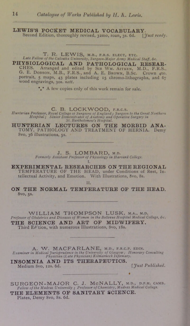 LEWIS’S POCKET MEDICAL VOCABULARY- Second Edition, thoroughly revised, 32mo, roan, 3s. 6d. [Just ready. T. R. LEWIS, M.B., F.R.S. ELECT, ETC. Late Fellow of the Calcutta University, Surgeon-Major Army Medical Staff, &c. PHYSIOLOGICAL AND PATHOLOGICAL RESEAR- CHES. Arranged and edited by Sir Wm. Aitken, M.D., F.H.S., G. E. Dobson, M.B., F.R.S., and A. E. Brown, B.Sc. Crown 410. portrait, 5 maps, 43 plates including 15 chromo-lithographs, and 67 wood engravings, 30s. nett. *,* A lew copies cnly of this work remain for sale. C. B. LOCKWOOD, f.r.c.s. Hunterian Professor, Royal College of Surgeons of England ; Surgeon to the Great Northern Hospital; Senior Demonstrator of Anatomy and Operative Surgery in St. Bartholomew's Hospital. HUNTERIAN LECTURES ON THE MORBID ANA- TOMY, PATHOLOGY AND TREATMENT OF HERNIA. Demy 8vo, 36 illustrations, 5s. J. S. LOMBARD, m.d. Formerly Assistant Professor of Physiology in Harvard College. I. EXPERIMENTAL RESEARCHES ON THE REGIONAL TEMPERATURE OF THE HEAD, under Conditions of Rest, In- tellectual Activity, and Emotion. With Illustrations, 8vo, 8s. II. ON THE NORMAL TEMPERATURE OF THE HEAD. 8vo, 5s. WILLIAM THOMPSON LUSK, m.a., m.d. Professor of Obstetrics and Diseases oj Women in the Bellevue Hospital Medical College, &c. THE SCIENCE AND ART OF MIDWIFERY. Third Ed'tion, with numerous Illustrations, 8vo, 18s. A. W. MACFARLANE, m.d., f.r.c.p. edin. Examiner in Medical Jurisprudence in the University of Glasgow; Honorary Consulting Physician (Late Physician) Kilmarnock Infirmary. INSOMNIA AND ITS THERAPEUTICS. Medium 8vo, 12s. 6d. Published. SURGEON-MAJOR C. J. McNALLY, m.d., d.p.h. camb. Fellow of the Madras University ; Professor of Chemistry, Madras Medical College. THE ELEMENTS OF SANITARY SCIENCE. Plates, Demy 8vo, 8s. 6d.