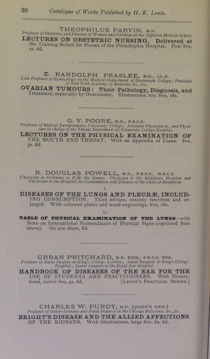 Pmf theOPHILUS PARVIN, m.d. Jtssor o/Obstetrics and Diseases of Women and Children at the Jefferson Medical School. LECTURES ON OBSTETRIC NURSING, Delivered at the I raining School for Nurses of the Philadelphia Hospital. Post 8vo, in„P c E- EANDOLPH PEASLEE, m.d., ll.d. Late Professor of Gynecology in the Medical Department of Dartmouth College; President of New York Academy oj Medicine, &c., &c. °vrARIAN TUMOURS : Their Pathology, Diagnosis, and X reatment, especially by Ovariotomy. Illustrations, roy. 8vo, 16s. G. V. POORE, M.D., F.R.C.P. Professor of Medical Jurisprudence, University College; Assistant Physician to, and Physi- cian in charge of the Throat Department of, University College Hospital. LECTURES ON THE PHYSICAL EXAMINATION OF THE MOU 1 H AND THROAT. With an Appendix of Cases. 8vo, 3s. 6d. R. DOUGLAS POWELL, m.d., f.r.c.p., m.r.c.s. Physician in Ordinary to H.M. the Queen; Physician to the Middlesex Hospital and Physician to the Hospital for Consumption and Diseases of the Chest at Brompton. I. DISEASES OF THE LUNGS AND PLEURiE, INCLUD- ING CONSUMPTION. Third edition, entirely rewritten and en- larged. With coloured plates and wood engravings, 8vo, i6s. ir. TABLE OP PHYSICAL EXAMINATION OF THE LUNOS-with Note on International Nomenclature of Physical Signs (reprinted from above). On one sheet, 6d. URBAN PRITCHARD, m.d. edin., f.r.c.s. eng. Professor of Aural Surgery at King's College. London ; Aural Surgeon to King's College Hospital; Senior Surgeon to the Royal Ear Hospital. HANDBOOK OF DISEASES OF THE EAR FOR THE USE OF STUDENTS AND PRACTITIONERS. With Illustra- tions, crown 8vo, 4s. 6d. [Lewis’s Practical Series.] CHARLES W. PURDY, m.d. (queen’s univ.) Professor of Qenito-Urinary and Renal Disea<es in the Chicago Polyclinic, <Src.,&c. BRIGHT’S DISEASE AND THE ALLIED AFFECTIONS OF THE KIDNEYS. With Illustrations, large 8vo, 8s. 6d.