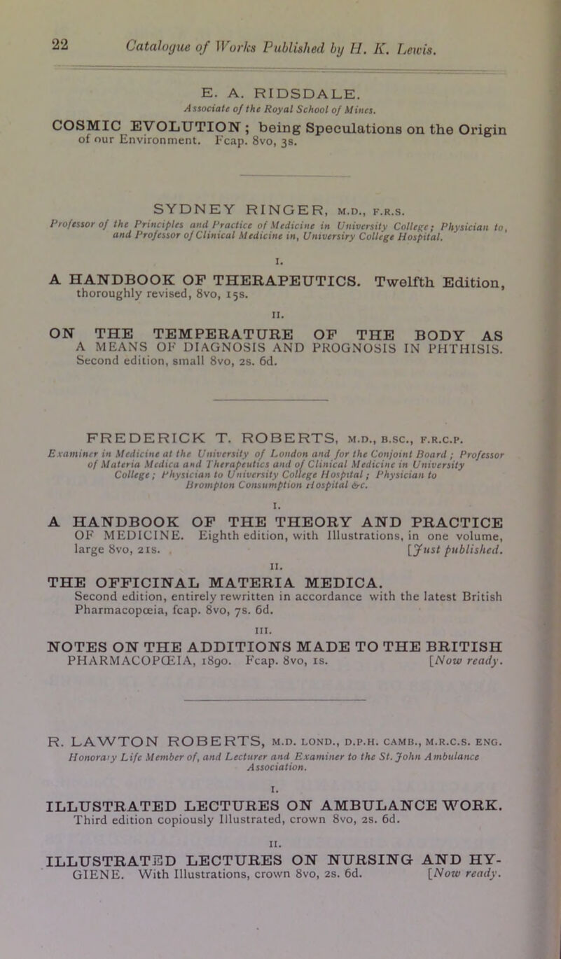 E. A. RIDSDALE. Associate of the Royal School of Mines. COSMIC EVOLUTION ; being Speculations on the Origin of our Environment. Fcap. 8vo, 3s. SYDNEY RINGER, m.d., f.r.s. Professor of the Principles and Practice of Medicine in University College; Physician to, and Professor of Clinical Medicine in, Unxversiry College Hospital. I. A HANDBOOK OF THERAPEUTICS. Twelfth Edition, thoroughly revised, 8vo, 15s. II. ON THE TEMPERATURE OF THE BODY AS A MEANS OF DIAGNOSIS AND PROGNOSIS IN PHTHISIS. Second edition, small 8vo, 2s. 6d. FREDERICK T. ROBERTS, m.d., b.sc., f.r.c.p. Examiner in Medicine at the University of London and for the Conjoint Board ; Professor of Materia Mcdica and Therapeutics and of Clinical Medicine in University College; Physician to University College Hospital; Physician to Brompton Consumption Hospital 6-c. I. A HANDBOOK OF THE THEORY AND PRACTICE OF MEDICINE. Eighth edition, with Illustrations, in one volume, large 8vo, 21s. , [fust published. II. THE OFFICINAL MATERIA MEDICA. Second edition, entirely rewritten in accordance with the latest British Pharmacopoeia, fcap. 8vo, 7s. 6d. ill. NOTES ON THE ADDITIONS MADE TO THE BRITISH PHARMACOPOEIA, 1890. F'cap. 8vo, is. [Now ready. R. LAWTON ROBERTS, m.d. lond., d.p.h. camb., m.r.c.s. eng. Honoraiy Life Member of, and Lecturer and Examiner to the St. John Ambulance Association. I. ILLUSTRATED LECTURES ON AMBULANCE WORK. Third edition copiously Illustrated, crown 8vo, 2s. 6d. II. ILLUSTRATED LECTURES ON NURSING AND HY- GIENE. With Illustrations, crown 8vo, 2s. 6d. [Now ready.
