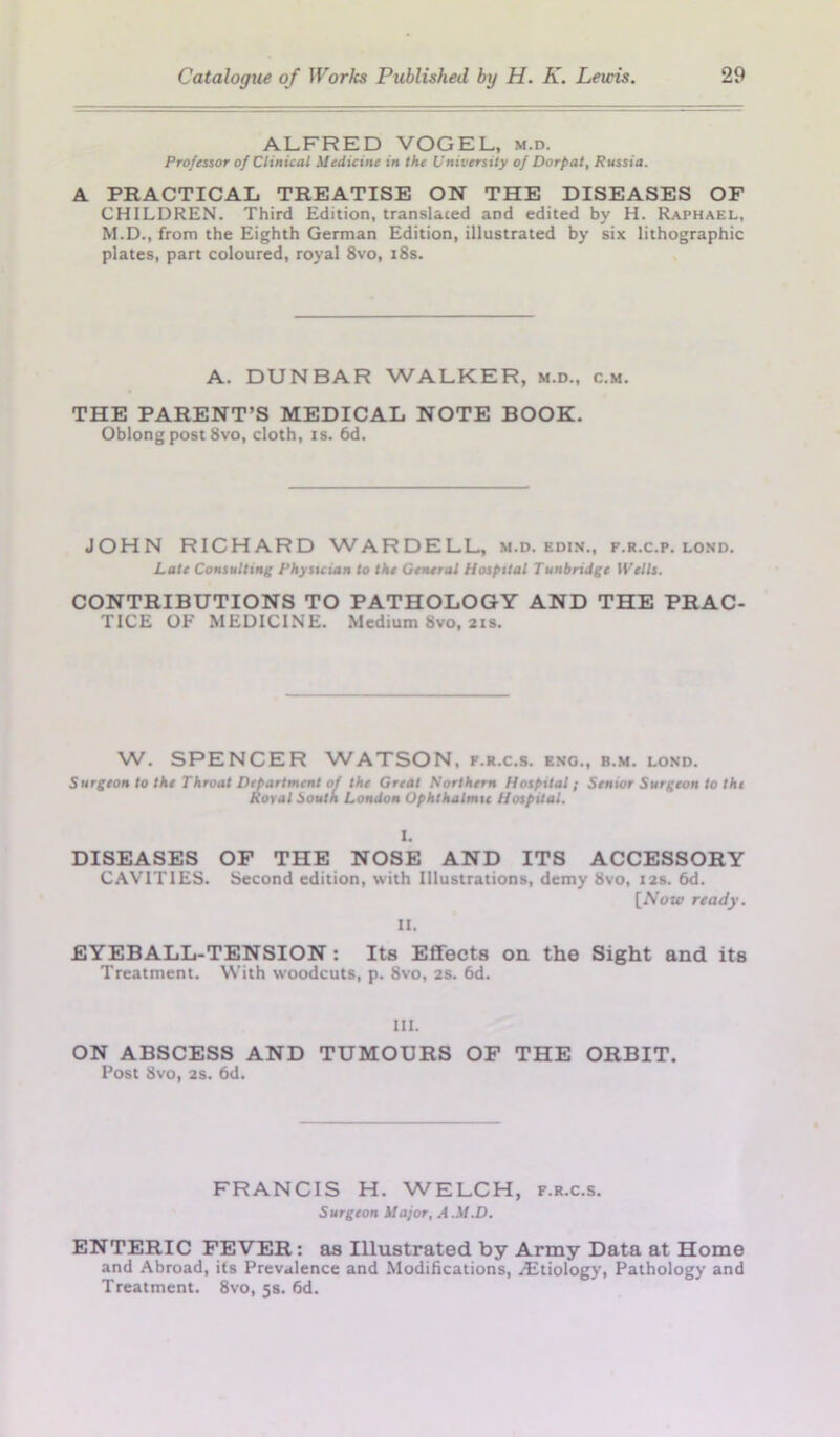ALFRED VOGEL, m.d. Professor of Clinical Medicine in the University of Dorpat, Russia. A PRACTICAL TREATISE ON THE DISEASES OF CHILDREN. Third Edition, translated and edited by H. Raphael, M.D., from the Eighth German Edition, illustrated by six lithographic plates, part coloured, royal 8vo, 18s. A. DUNBAR WALKER, m.d., c.m. THE PARENT’S MEDICAL NOTE BOOK. Oblong post 8vo, cloth, is. 6d. JOHN RICHARD WARDELL, m.d. edin., f.r.c.p. lond. Late Consulting Physician to the General Hospital Tunbridge Wells. CONTRIBUTIONS TO PATHOLOGY AND THE PRAC- TICE OF MEDICINE. Medium 8vo, 21s. W. SPENCER WATSON, f.r.c.s. eng., b.m. lond. •partmcnt of the Great Northern Hospital ?ov<if South London Ophthalmic Hospital. Surgeon to the Throat Department of the Great Northern Hospital; Senior Surgeon to the Royal South I I. DISEASES OF THE NOSE AND ITS ACCESSORY CAVITIES. Second edition, with Illustrations, demy 8vo, 12s. 6d. [Now ready. II. EYEBALL-TENSION : Its Effects on the Sight and its Treatment. With woodcuts, p. 8vo, 2s. 6d. III. ON ABSCESS AND TUMOURS OF THE ORBIT. Post 8vo, 2s. 6d. FRANCIS H. WELCH, f.r.c.s. Surgeon Major, A.M.D. ENTERIC FEVER: as Illustrated by Army Data at Home and Abroad, its Prevalence and Modifications, .Etiology, Pathology and Treatment. 8vo, 5s. fid.