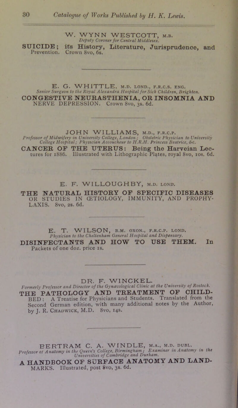 W. WYNN WESTCOTT, m.b. Deputy Coroner for Central Middlesex. SUICIDE; its History, Literature, Jurisprudence, and Prevention. Crown 8vo, 6s. E. G. WHITTLE, m.d. lond., f.r.c.s. f.ng. Senior Surgeon to the Royal Alexandra Hospital for Sick Children, Brighton. CONGESTIVE NEURASTHENIA, OR INSOMNIA AND NERVE DEPRESSION. Crown 8vo, 3s. 6d. JOHN WILLIAMS, m.d., f.r.c.p. Professor of Midwifery in University College, London ; Obstetric Physician to University College Hospital; Physician Accoucheur to H.R.H. Princess Beatrice, &c. CANCER OF THE UTERUS: Being the Harveian Lec- tures for 1886. Illustrated with Lithographic Plates, royal 8vo, 10s. 6d. E. F. WILLOUGHBY, m.d. lond. THE NATURAL HISTORY OF SPECIFIC DISEASES OR STUDIES IN (ETIOLOGY, IMMUNITY, AND PROPHY- LAXIS. 8vo, 2S. 6d. E. T. WILSON, b.m. oxon., f.r.c.p. lond. Physician to the Cheltenham General Hospital and Dispensary. DISINFECTANTS AND HOW TO USE THEM. In Packets of one doz. price is. DR. F. WINCKEL. Formerly Professor and Director of the Gynecological Clinic at the University of Rostock. THE PATHOLOGY AND TREATMENT OF CHILD- BED: A Treatise for Physicians and Students. Translated from the Second German edition, with many additional notes by the Author, by J. R. Chadwick, M.D. 8vo, 14s. BERTRAM C. A. WINDLE, m.a., m.d. dubl. Professor ot Anatomy in the Queen's College, Birmingham ; Examiner in Anatomy in the Universities of Cambridge and Durham. A HANDBOOK OF SURFACE ANATOMY AND LAND- MARKS. Illustrated, post 8vo, 3s. 6d.