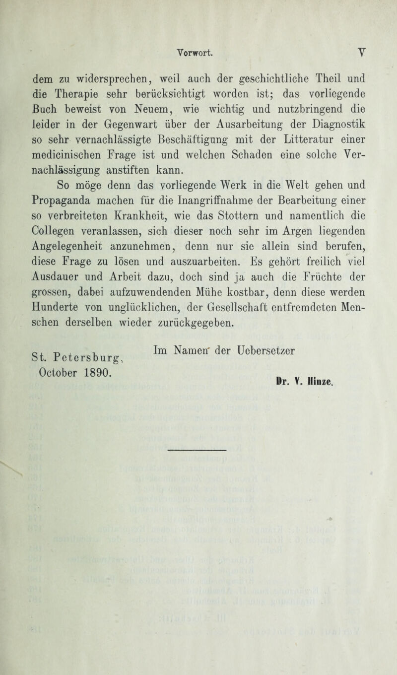 dem zu widersprechen, weil auch der geschichtliche Theil und die Therapie sehr berücksichtigt worden ist; das vorliegende Buch beweist von Neuem, wie wichtig und nutzbringend die leider in der Gegenwart über der Ausarbeitung der Diagnostik so sehr vernachlässigte Beschäftigung mit der Litteratur einer medicinischen Frage ist und welchen Schaden eine solche Ver- nachlässigung anstiften kann. So möge denn das vorliegende Werk in die Welt gehen und Propaganda machen für die Inangriffnahme der Bearbeitung einer so verbreiteten Krankheit, wie das Stottern und namentlich die Collegen veranlassen, sich dieser noch sehr im Argen liegenden Angelegenheit anzunehmen, denn nur sie allein sind berufen, diese Frage zu lösen und auszuarbeiten. Es gehört freilich viel Ausdauer und Arbeit dazu, doch sind ja auch die Früchte der grossen, dabei aufzuwendenden Mühe kostbar, denn diese werden Hunderte von unglücklichen, der Gesellschaft entfremdeten Men- schen derselben wieder zurückgegeben. Im Namen' der Uebersetzer St. Petersburg, October 1890. Dr. V. Hinze.