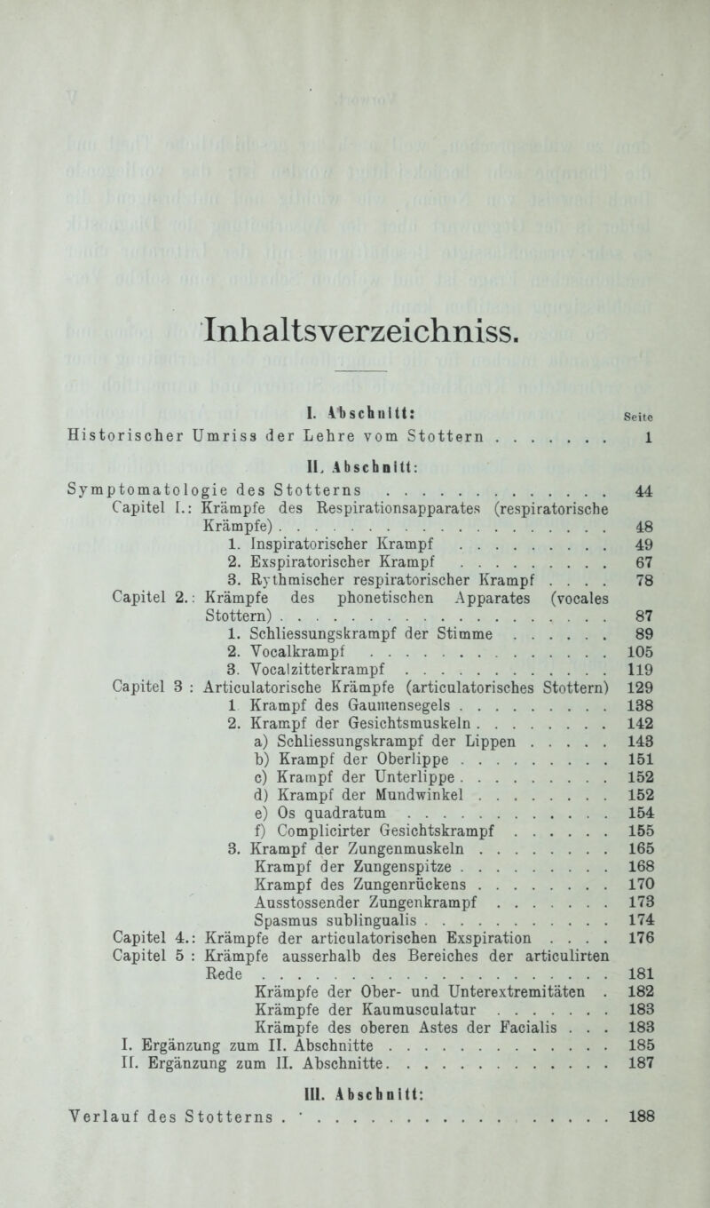 Inhaltsverzeichniss I. 4 b schnitt: Seite Historischer Umriss der Lehre vom Stottern 1 II. Abschnitt: Symptomatologie des Stotterns 44 Capitel L: Krämpfe des Respirationsapparates (respiratorische Krämpfe) 48 1. Inspiratorischer Krampf 49 2. Exspiratorischer Krampf 67 3. Rythmischer respiratorischer Krampf .... 78 Capitel 2.: Krämpfe des phonetischen Apparates (vocales Stottern) 87 1. Schliessungskrampf der Stimme 89 2. Yocalkrampf 105 8. Yocalzitterkrampf 119 Capitel 3 : Articulatorische Krämpfe (articulatorisches Stottern) 129 1 Krampf des Gaumensegels 138 2. Krampf der Gesichtsmuskeln 142 a) Schliessungskrampf der Lippen 143 b) Krampf der Oberlippe 151 c) Krampf der Unterlippe 152 d) Krampf der Mundwinkel 152 e) Os quadratum 154 f) Complicirter Gesichtskrampf 155 3. Krampf der Zungenmuskeln 165 Krampf der Zungenspitze 168 Krampf des Zungenrückens 170 Ausstossender Zungenkrampf 173 Spasmus sublingualis 174 Capitel 4.: Krämpfe der articulatorischen Exspiration .... 176 Capitel 5 : Krämpfe ausserhalb des Bereiches der articulirten Rede 181 Krämpfe der Ober- und Unterextremitäten . 182 Krämpfe der Kaumusculatur 183 Krämpfe des oberen Astes der Facialis . . . 183 I. Ergänzung zum II. Abschnitte 185 II. Ergänzung zum II. Abschnitte 187 III. Abschnitt: Verlauf des Stotterns . ’ 188