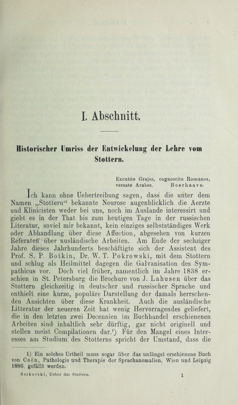 Historischer Umriss der Entnickelung der Lehre vom Stottern. Excutite Grajos, cognoscite Romanos, versate Arabes. ßoerhaave. Ich kann ohne Uebertreibung sagen, dass die unter dem Namen „Stottern“ bekannte Neurose augenblicklich die Aerzte und Klinicisten weder bei uns, noch im Auslande interessirt und giebt es in der That bis zum heutigen Tage in der russischen Literatur, soviel mir bekannt, kein einziges selbstständiges Werk oder Abhandlung über diese Affection, abgesehen von kurzen Referaten • über ausländische Arbeiten. Am Ende der sechziger Jahre dieses Jahrhunderts beschäftigte sich der Assistent des Prof. S. P. ßotkin, Dr. W. T. Pokrowski, mit dem Stottern und schlug als Heilmittel dagegen die Galvanisation des Sym- pathicus vor. Doch viel früher, namentlich im Jahre 1838 er- schien in St. Petersburg die Brochure von J. Lahusen über das Stottern gleichzeitig in deutscher und russischer Sprache und enthielt eine kurze, populäre Darstellung der damals herrschen- den Ansichten über diese Krankheit. Auch die ausländische Litteratur der neueren Zeit hat wenig Hervorragendes geliefert, die in den letzten zwei Decennien im Buchhandel erschienenen Arbeiten sind inhaltlich sehr dürftig, gar nicht originell und stellen meist Compilationen dar.1) Für den Mangel eines Inter- esses am Studium des Stotterns spricht der Umstand, dass die 1) Ein solches Urtheil muss sogar über das unlängst erschienene Buch von Coen, Pathologie und Therapie der Sprachanomalien, Wien und Leipzig 1886, gefällt werden. Ssikorski, Ueber das Stottern. 1