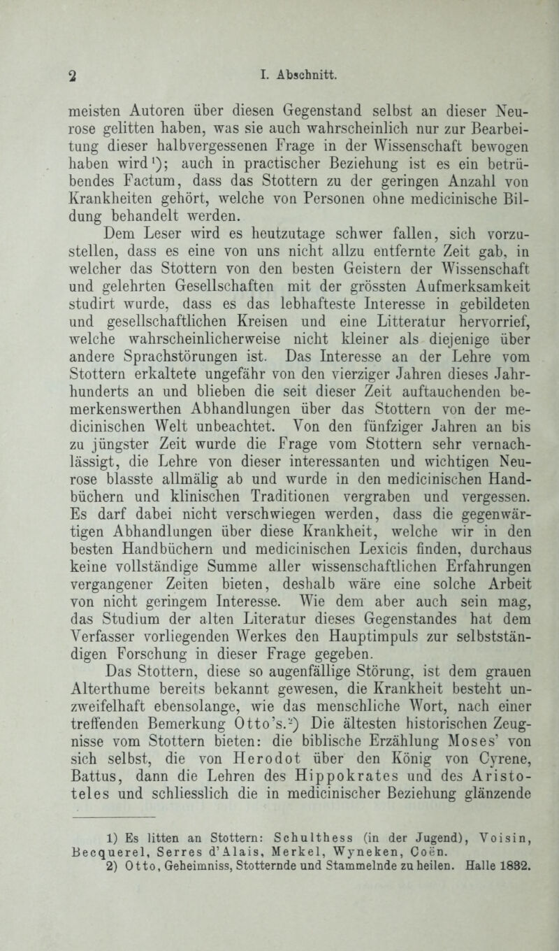 meisten Autoren über diesen Gegenstand selbst an dieser Neu- rose gelitten haben, was sie auch wahrscheinlich nur zur Bearbei- tung dieser halb vergessenen Frage in der Wissenschaft bewogen haben wirdl 2); auch in practischer Beziehung ist es ein betrü- bendes Factum, dass das Stottern zu der geringen Anzahl von Krankheiten gehört, welche von Personen ohne medicinische Bil- dung behandelt werden. Dem Leser wird es heutzutage schwer fallen, sich vorzu- stellen, dass es eine von uns nicht allzu entfernte Zeit gab, in welcher das Stottern von den besten Geistern der Wissenschaft und gelehrten Gesellschaften mit der grössten Aufmerksamkeit studirt wurde, dass es das lebhafteste Interesse in gebildeten und gesellschaftlichen Kreisen und eine Litteratur hervorrief, welche wahrscheinlicher weise nicht kleiner als diejenige über andere Sprachstörungen ist. Das Interesse an der Lehre vom Stottern erkaltete ungefähr von den vierziger Jahren dieses Jahr- hunderts an und blieben die seit dieser Zeit auftauchenden be- merkenswerthen Abhandlungen über das Stottern von der me- dicinischen Welt unbeachtet. Von den fünfziger Jahren an bis zu jüngster Zeit wurde die Frage vom Stottern sehr vernach- lässigt, die Lehre von dieser interessanten und wichtigen Neu- rose blasste allmälig ab und wurde in den medicinischen Hand- büchern und klinischen Traditionen vergraben und vergessen. Es darf dabei nicht verschwiegen werden, dass die gegenwär- tigen Abhandlungen über diese Krankheit, welche wir in den besten Handbüchern und medicinischen Lexicis finden, durchaus keine vollständige Summe aller wissenschaftlichen Erfahrungen vergangener Zeiten bieten, deshalb wäre eine solche Arbeit von nicht geringem Interesse. Wie dem aber auch sein mag, das Studium der alten Literatur dieses Gegenstandes hat dem Verfasser vorliegenden Werkes den Hauptimpuls zur selbststän- digen Forschung in dieser Frage gegeben. Das Stottern, diese so augenfällige Störung, ist dem grauen Alterthume bereits bekannt gewesen, die Krankheit besteht un- zweifelhaft ebensolange, wie das menschliche Wort, nach einer treffenden Bemerkung Otto’s.-) Die ältesten historischen Zeug- nisse vom Stottern bieten: die biblische Erzählung Moses’ von sich selbst, die von Herodot über den König von Cyrene, Battus, dann die Lehren des Hippokrates und des Aristo- teles und schliesslich die in medicinischer Beziehung glänzende 1) Es litten an Stottern: Schulthess (in der Jugend), Voisin, Becquerel, Serres d’Alais, Merkel, Wyneken, Coen. 2) Otto, Geheimniss, Stotternde und Stammelnde zu heilen. Halle 1832.