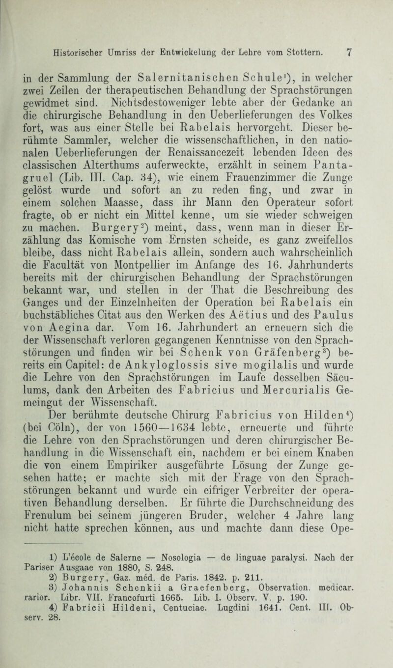 in der Sammlung der Salernitanischen Schule1), in welcher zwei Zeilen der therapeutischen Behandlung der Sprachstörungen gewidmet sind. Nichtsdestoweniger lebte aber der Gedanke an die chirurgische Behandlung in den Ueberlieferungen des Volkes fort, was aus einer Stelle bei Rabelais hervorgeht. Dieser be- rühmte Sammler, welcher die wissenschaftlichen, in den natio- nalen Ueberlieferungen der Renaissancezeit lebenden Ideen des classischen Alterthums auferweckte, erzählt in seinem Panta- gruel (Lib. III. Cap. 34), wie einem Frauenzimmer die Zunge gelöst wurde und sofort an zu reden fing, und zwar in einem solchen Maasse, dass ihr Mann den Operateur sofort fragte, ob er nicht ein Mittel kenne, um sie wieder schweigen zu machen. Burgery2) meint, dass, wenn man in dieser Er- zählung das Komische vom Ernsten scheide, es ganz zweifellos bleibe, dass nicht Rabelais allein, sondern auch wahrscheinlich die Facultät von Montpellier im Anfänge des 16. Jahrhunderts bereits mit der chirurgischen Behandlung der Sprachstörungen bekannt war, und stellen in der That die Beschreibung des Ganges und der Einzelnheiten der Operation bei Rabelais ein buchstäbliches Citat aus den Werken des Aetius und des Paulus von Aegina dar. Vom 16. Jahrhundert an erneuern sich die der Wissenschaft verloren gegangenen Kenntnisse von den Sprach- störungen und finden wir bei Schenk von Gräfenberg3) be- reits einCapitel: de Ankyloglossis sive mogilalis und wurde die Lehre von den Sprachstörungen im Laufe desselben Säcu- lums, dank den Arbeiten des Fabricius und Mercurialis Ge- meingut der Wissenschaft. Der berühmte deutsche Chirurg Fabricius von Hilden4) (bei Cöln), der von 1560—1634 lebte, erneuerte und führte die Lehre von den Sprachstörungen und deren chirurgischer Be- handlung in die Wissenschaft ein, nachdem er bei einem Knaben die von einem Empiriker ausgeführte Lösung der Zunge ge- sehen hatte; er machte sich mit der Frage von den Sprach- störungen bekannt und wurde ein eifriger Verbreiter der opera- tiven Behandlung derselben. Er führte die Durchschneidung des Frenulum bei seinem jüngeren Bruder, welcher 4 Jahre lang nicht hatte sprechen können, aus und machte dann diese Ope- 1) L’ecole de Salerne — Nosologia — de linguae paralysi. Nach der Pariser Ausgaae von 1880, S. 248. 2) Burgery, Gaz. med. de Paris. 1842. p. 211. 3) Johannis Schenkii a Graefenberg, Observation, meaicar. rarior. Libr. VII. Francofurti 1665. Lib. I. Observ. V. p. 190. 4) Fabricii Hildeni, Centuciae. Lugdini 1641. Cent. IIL Ob- serv. 28.