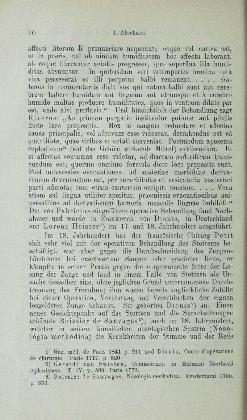 affecti literam R pronunciare nequeunt; eoque vel nativa est, ut in pueris, qui ob nimiara humiditatera hoc affectu laborant, ab eoque liberantur aetatis progressu, quo superflua illa humi- ditas absumitur. In quibusdam veri internperies humina totä vita perseverat et illi perpetuo balbi remanent Ga- lenus in commentariis dicit eos qui natura balbi sunt aut cere- brum habere humidum aut linguam aut utrumque et ä cerebro humido multas profluere humiditates, quos in ventrum dilabi par est, unde alvi profluvia.“ Und hinsichtlich der Behandlung sagt Riverus: ,,Ac primum purgatio instituetur potione aut pilulis dicto loco propositis. Mox si sanguis redundare et affectus causa principalis, vel adjuvans esse videatur, detrahendus est eä quantitate, quae viribus et aetati conveniat. Postmodum apozema cephalicum“ (auf das Gehirn wirkende Mittel) exhibendum. Et si affectus contumax esse videtur, ad. diaetam sudorificam trans- eundum est; quorum omnium formula dicto loco proposita sunt. Post universales evacuationes. ad materiae morbificae deriva- tionem deveniendum est, per cucurbitulas et vesicatoria posteriori parti admota; tum etiam cauterium occipiti inustum. . . . Vena etiam sul lingua utiliter aperitur, praemissis evacuationibus uni- versalibus ad derivationem humoris musculis linguae imbibiti.“ Die von Fabricius eingeführte operative Behandlung fand Nach- ahmer und wurde in Frankreich von Dionis, in Deutschland von Lorenz Heister1 2) im 17. und 18. Jahrhundert ausgeführt. Im 18. Jahrhundert hat der französische Chirurg Petit sich sehr viel mit der operativen Behandlung des Stotterns be- schäftigt, war aber gegen die Durchschneidung des Zungen- bändchens bei erschwertem Saugen oder gestörter Rede, er kämpfte in seiner Praxis gegen die eingewurzelte Sitte der Lö- sung der Zunge und fand in einem Falle von Stottern als Ur- sache desselben eine, ohne jeglichen Grund unternommene Durch- trennung des Frenulum; ihm waren bereits unglückliche Zufälle bei dieser Operation, Verblutung und Verschlucken der eignen losgelösten Zunge bekannt. Sie gehörten Dionis-) an. Einen neuen Gesichtspunkt auf das Stottern und die Sprachstöruugen eröffnete Boissier de Sauvages3), auch im 18. Jahrhundert, welcher in seinem künstlichen nosologischen System (Noso- logia methodica) die Krankheiten der Stimme und der Rede 1) Gaz. med. de Paris 1841 p. 211 und Dionis, Cours d’operations de Chirurgie Paris 1717. p. 520. 2) Gerardi van Swieten, Commentarii in Hermani Boerhavii Aphorismos. T. IV. p. 599. Paris 1778. 3) Boissier de Sauvages, Nosologia methodica. Amsterdam! 1768. p. 333.