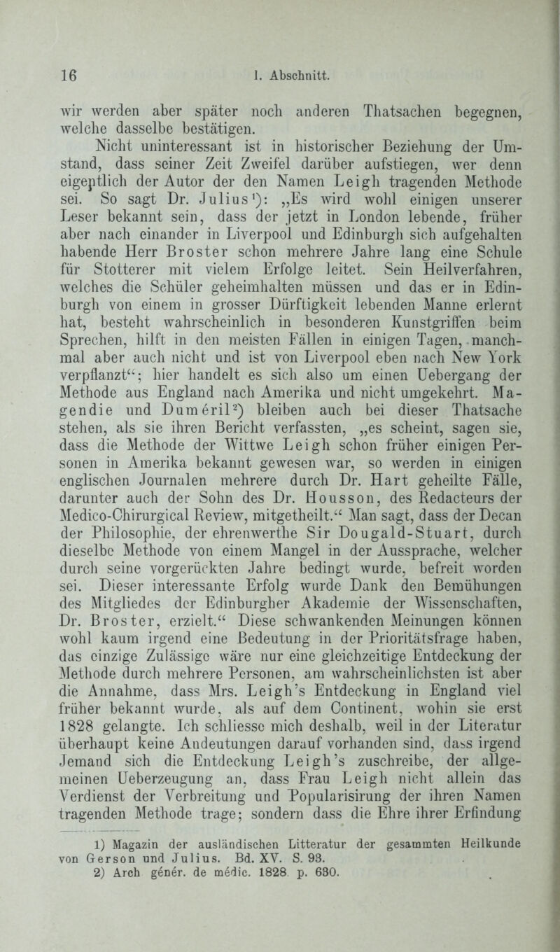 wir werden aber später noch anderen Thatsachen begegnen, welche dasselbe bestätigen. Nicht uninteressant ist in historischer Beziehung der Um- stand, dass seiner Zeit Zweifel darüber aufstiegen, wer denn eigeptlich der Autor der den Namen Leigh tragenden Methode sei. So sagt Dr. Julius1): „Es wird wohl einigen unserer Leser bekannt sein, dass der jetzt in London lebende, früher aber nach einander in Liverpool und Edinburgh sich aufgehalten habende Herr Br oster schon mehrere Jahre lang eine Schule für Stotterer mit vielem Erfolge leitet. Sein Heilverfahren, welches die Schüler geheimhalten müssen und das er in Edin- burgh von einem in grosser Dürftigkeit lebenden Manne erlernt hat, besteht wahrscheinlich in besonderen Kunstgriffen beim Sprechen, hilft in den meisten Fällen in einigen Tagen, manch- mal aber auch nicht und ist von Liverpool eben nach New York verpflanzt“; hier handelt es sich also um einen Uebergang der Methode aus England nach Amerika und nicht umgekehrt. Ma- gendie und Dumeril2) bleiben auch bei dieser Thatsache stehen, als sie ihren Bericht verfassten, „es scheint, sagen sie, dass die Methode der Wittwe Leigh schon früher einigen Per- sonen in Amerika bekannt gewesen war, so werden in einigen englischen Journalen mehrere durch Dr. Hart geheilte Fälle, darunter auch der Sohn des Dr. Housson, des Redacteurs der Medico-Chirurgical Review, mitgetheilt.“ Man sagt, dass der Decan der Philosophie, der ehrenwerthe Sir Dougald-Stuart, durch dieselbe Methode von einem Mangel in der Aussprache, welcher durch seine vorgerückten Jahre bedingt wurde, befreit worden sei. Dieser interessante Erfolg wurde Dank den Bemühungen des Mitgliedes der Edinburgher Akademie der Wissenschaften, Dr. Broster, erzielt.“ Diese schwankenden Meinungen können wohl kaum irgend eine Bedeutung in der Prioritätsfrage haben, das einzige Zulässige wäre nur eine gleichzeitige Entdeckung der Methode durch mehrere Personen, am wahrscheinlichsten ist aber die Annahme, dass Mrs. Leigh’s Entdeckung in England viel früher bekannt wurde, als auf dem Continent, wohin sie erst 1828 gelangte. Ich schliessc mich deshalb, weil in der Literatur überhaupt keine Andeutungen darauf vorhanden sind, dass irgend Jemand sich die Entdeckung Leigh’s zuschreibe, der allge- meinen Ueberzeugung an, dass Frau Leigh nicht allein das Verdienst der Verbreitung und Popularisirung der ihren Namen tragenden Methode trage; sondern dass die Ehre ihrer Erfindung 1) Magazin der ausländischen Litteratur der gesammten Heilkunde von Gerson und Julius. Bd. XV. S. 93. 2) Arch gener. de medic. 1828 p. 630.