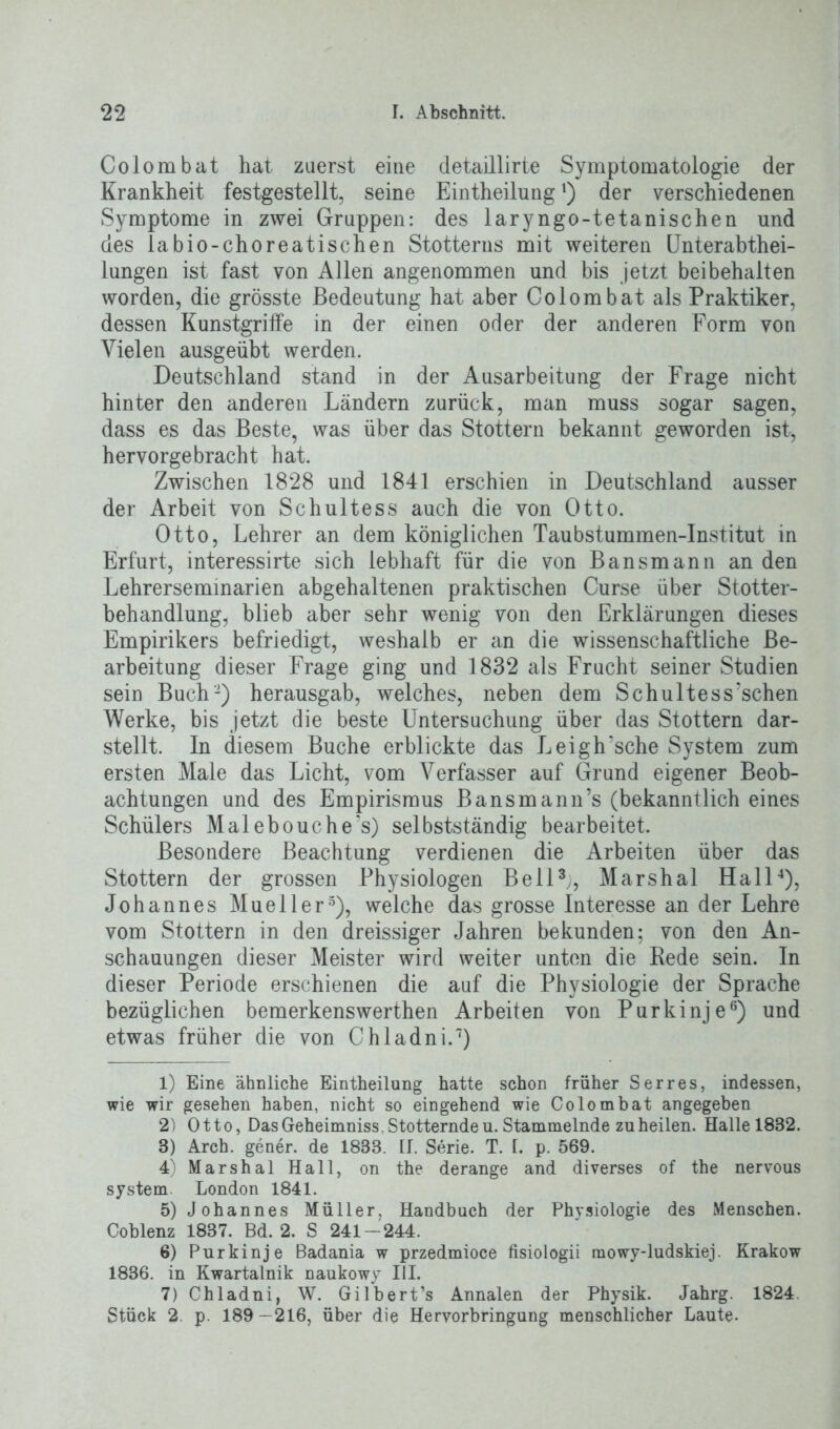 Colombat hat zuerst eine detaillirte Symptomatologie der Krankheit festgestellt, seine Eintheilungl) der verschiedenen Symptome in zwei Gruppen: des laryngo-tetanischen und des labio-choreatischen Stotterns mit weiteren Unterabthei- lungen ist fast von Allen angenommen und bis jetzt bei behalten worden, die grösste Bedeutung hat aber Colombat als Praktiker, dessen Kunstgriffe in der einen oder der anderen Form von Vielen ausgeübt werden. Deutschland stand in der Ausarbeitung der Frage nicht hinter den anderen Ländern zurück, man muss sogar sagen, dass es das Beste, was über das Stottern bekannt geworden ist, hervorgebracht hat. Zwischen 1828 und 1841 erschien in Deutschland ausser der Arbeit von Schultess auch die von Otto. Otto, Lehrer an dem königlichen Taubstummen-Institut in Erfurt, interessirte sich lebhaft für die von Bansmann an den Lehrerseminarien abgehaltenen praktischen Curse über Stotter- behandlung, blieb aber sehr wenig von den Erklärungen dieses Empirikers befriedigt, weshalb er an die wissenschaftliche Be- arbeitung dieser Frage ging und 1832 als Frucht seiner Studien sein Buch'2) herausgab, welches, neben dem Schultessuchen Werke, bis jetzt die beste Untersuchung über das Stottern dar- stellt. In diesem Buche erblickte das Leigh’sche System zum ersten Male das Licht, vom Verfasser auf Grund eigener Beob- achtungen und des Empirismus Bansmann’s (bekanntlich eines Schülers Malebouche's) selbstständig bearbeitet. Besondere Beachtung verdienen die Arbeiten über das Stottern der grossen Physiologen Bell3;, Marshai Hall4), Johannes Mueller5), welche das grosse Interesse an der Lehre vom Stottern in den dreissiger Jahren bekunden; von den An- schauungen dieser Meister wird weiter unten die Rede sein. In dieser Periode erschienen die auf die Physiologie der Sprache bezüglichen bemerkenswerthen Arbeiten von Purkinje6) und etwas früher die von Chladni.7) 1) Eine ähnliche Eintheilung hatte schon früher Serres, indessen, wie wir gesehen haben, nicht so eingehend wie Colombat angegeben 2) Otto, Das Geheimniss. Stotternde u. Stammelnde zu heilen. Halle 1882. 8) Arch. gener. de 1833. II. Serie. T. 1. p. 569. 4) Marshai Hall, on the derange and diverses of the nervous System London 1841. 5) Johannes Müller, Handbuch der Physiologie des Menschen. Coblenz 1837. Bd. 2. S 241-244. 6) Purkinje Badania w przedmioce fisiologii mowy-ludskiej. Krakow 1836. in Kwartalnik naukowy III. 7) Chladni, W. Gilbert’s Annalen der Physik. Jahrg. 1824. Stück 2 p. 189-216, über die Hervorbringung menschlicher Laute-