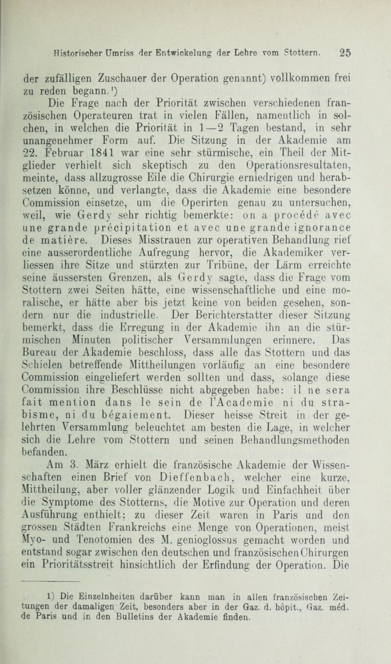 der zufälligen Zuschauer der Operation genannt) vollkommen frei zu reden begann.1) Die Frage nach der Priorität zwischen verschiedenen fran- zösischen Operateuren trat in vielen Fällen, namentlich in sol- chen, in welchen die Priorität in 1—2 Tagen bestand, in sehr unangenehmer Form auf. Die Sitzung in der Akademie am 22. Februar 1841 war eine sehr stürmische, ein Theil der Mit- glieder verhielt sich skeptisch zu den Operationsresultaten, meinte, dass allzugrosse Eile die Chirurgie erniedrigen und herab- setzen könne, und verlangte, dass die Akademie eine besondere Commission einsetze, um die Operirten genau zu untersuchen, weil, wie Gerdy sehr richtig bemerkte: on a procede avec une grande precipitation et avec une grande ignorance de matiere. Dieses Misstrauen zur operativen Behandlung rief eine ausserordentliche Aufregung hervor, die Akademiker ver- liessen ihre Sitze und stürzten zur Tribüne, der Lärm erreichte seine äussersten Grenzen, als Gerdy sagte, dass die Frage vom Stottern zwei Seiten hätte, eine wissenschaftliche und eine mo- ralische, er hätte aber bis jetzt keine von beiden gesehen, son- dern nur die industrielle. Der Berichterstatter dieser Sitzung bemerkt, dass die Erregung in der Akademie ihn an die stür- mischen Minuten politischer Versammlungen erinnere. Das Bureau der Akademie beschloss, dass alle das Stottern und das Schielen betreffende Mittheilungen vorläufig an eine besondere Commission eingeliefert werden sollten und dass, solange diese Commission ihre Beschlüsse nicht abgegeben habe: il ne sera fait mention dans le sein de l’Academie ni du stra- bisme, ni du begaiement. Dieser heisse Streit in der ge- lehrten Versammlung beleuchtet am besten die Lage, in welcher sich die Lehre vom Stottern und seinen Behandlungsmethoden befanden. Am 3. März erhielt die französische Akademie der Wissen- schaften einen Brief von Dieffenhach, welcher eine kurze, Mittheilung, aber voller glänzender Logik und Einfachheit über die Symptome des Stotterns, die Motive zur Operation und deren Ausführung enthielt; zu dieser Zeit waren in Paris und den grossen Städten Frankreichs eine Menge von Operationen, meist Myo- und Tenotomien des M. genioglossus gemacht worden und entstand sogar zwischen den deutschen und französischen Chirurgen ein Prioritätsstreit hinsichtlich der Erfindung der Operation. Die 1) Die Einzelnheiten darüber kann man in allen französischen Zei- tungen der damaligen Zeit, besonders aber in der Gaz. d. hopit., Gaz. med. de Paris und in den Bulletins der Akademie finden.