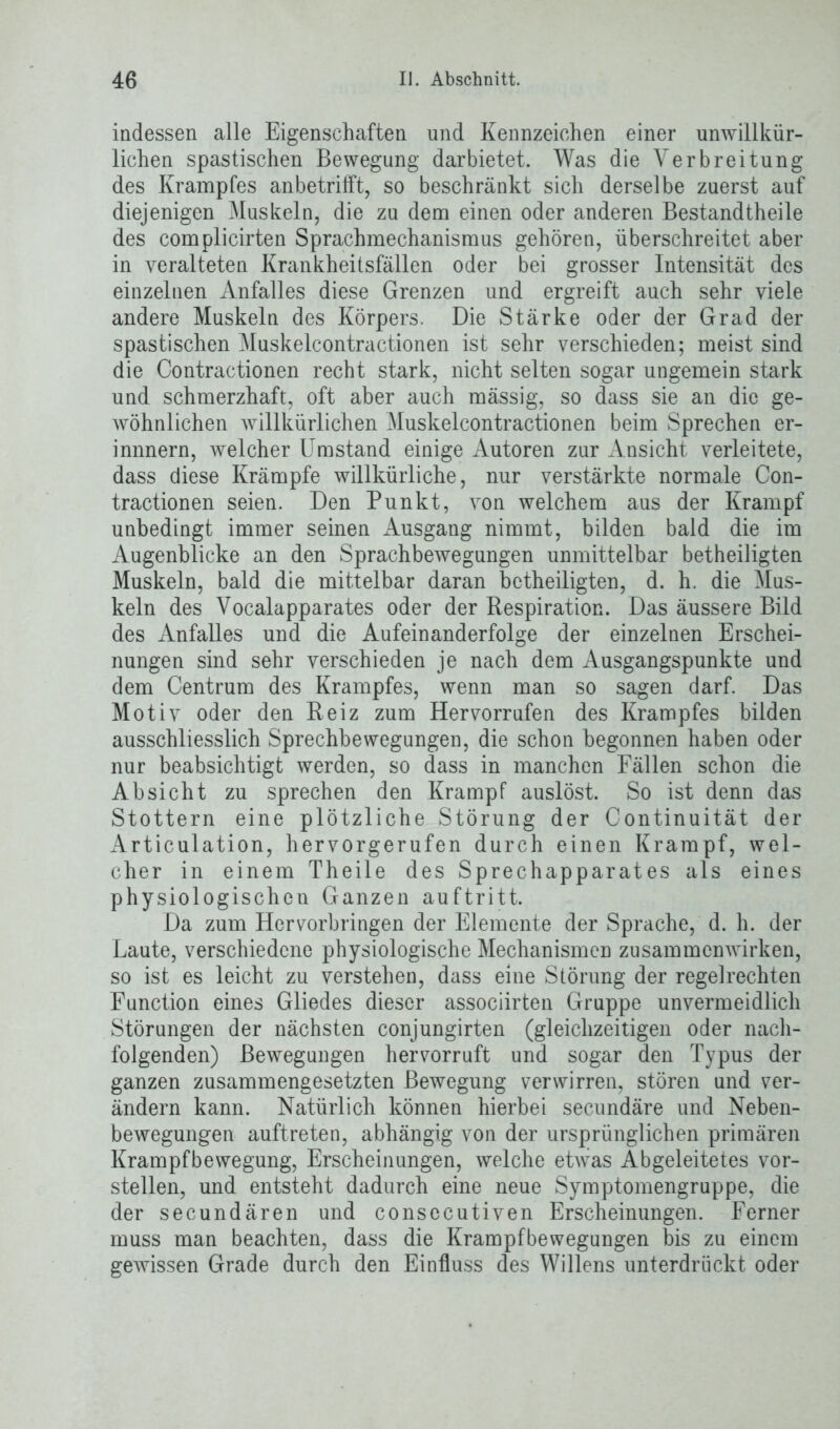 indessen alle Eigenschaften und Kennzeichen einer unwillkür- lichen spastischen Bewegung darbietet. Was die Verbreitung des Krampfes anbetrifft, so beschränkt sich derselbe zuerst auf diejenigen Muskeln, die zu dem einen oder anderen Bestandtheile des complicirten Sprachmechanismus gehören, überschreitet aber in veralteten Krankheitsfällen oder bei grosser Intensität des einzelnen Anfalles diese Grenzen und ergreift auch sehr viele andere Muskeln des Körpers. Die Stärke oder der Grad der spastischen Muskelcontractionen ist sehr verschieden; meist sind die Contractionen recht stark, nicht selten sogar ungemein stark und schmerzhaft, oft aber auch mässig, so dass sie an die ge- wöhnlichen willkürlichen Muskelcontractionen beim Sprechen er- innnern, welcher Umstand einige Autoren zur Ansicht verleitete, dass diese Krämpfe willkürliche, nur verstärkte normale Con- tractionen seien. Den Punkt, von welchem aus der Krampf unbedingt immer seinen Ausgang nimmt, bilden bald die im Augenblicke an den Sprachbewegungen unmittelbar betheiligten Muskeln, bald die mittelbar daran betheiligten, d. h. die Mus- keln des Vocalapparates oder der Respiration. Das äussere Bild des Anfalles und die Aufeinanderfolge der einzelnen Erschei- nungen sind sehr verschieden je nach dem Ausgangspunkte und dem Centrum des Krampfes, wenn man so sagen darf. Das Motiv oder den Reiz zum Hervorrufen des Krampfes bilden ausschliesslich Sprechbewegungen, die schon begonnen haben oder nur beabsichtigt werden, so dass in manchen Fällen schon die Absicht zu sprechen den Krampf auslöst. So ist denn das Stottern eine plötzliche Störung der Continuität der Articulation, hervorgerufen durch einen Krampf, wel- cher in einem Theile des Sprechapparates als eines physiologischen Ganzen auftritt. Da zum Hervorbringen der Elemente der Sprache, d. h. der Laute, verschiedene physiologische Mechanismen Zusammenwirken, so ist es leicht zu verstehen, dass eine Störung der regelrechten Function eines Gliedes dieser associirten Gruppe unvermeidlich Störungen der nächsten conjungirten (gleichzeitigen oder nach- folgenden) Bewegungen hervorruft und sogar den Typus der ganzen zusammengesetzten Bewegung verwirren, stören und ver- ändern kann. Natürlich können hierbei secundäre und Neben- bewegungen auftreten, abhängig von der ursprünglichen primären Krampfbewegung, Erscheinungen, welche etwas Abgeleitetes vor- stellen, und entsteht dadurch eine neue Symptomengruppe, die der secundären und consecutiven Erscheinungen. Ferner muss man beachten, dass die Krampfbewegungen bis zu einem gewissen Grade durch den Einfluss des Willens unterdrückt oder