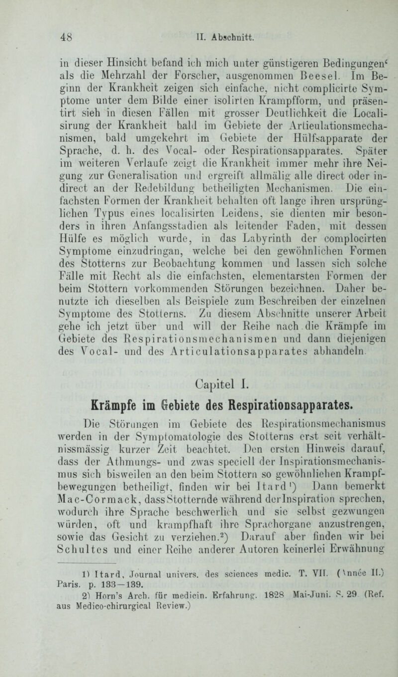 in dieser Hinsicht befand ich mich unter günstigeren Bedingungen4 als die Mehrzahl der Forscher, ausgenommen Beesel. Im Be- ginn der Krankheit zeigen sich einfache, nicht complicirte Sym- ptome unter dem Bilde einer isolirten Krampfform, und präsen- tirt sieh in diesen Fällen mit grosser Deutlichkeit die Locali- sirung der Krankheit bald im Gebiete der Artieulationsmecha- nismen, bald umgekehrt im Gebiete der Hülfsapparate der Sprache, d. h. des Vocal- oder Respirationsapparates. Später im weiteren Verlaufe zeigt die Krankheit immer mehr ihre Nei- gung zur Gcneralisation und ergreift allmälig alle direct oder in- direct an der Redebildung betheiligten Mechanismen. Die ein- fachsten Formen der Krankheit behalten oft lange ihren ursprüng- lichen Typus eines localisirten Leidens, sie dienten mir beson- ders in ihren Anfangsstadien als leitender Faden, mit dessen Hülfe es möglich wurde, in das Labyrinth der complocirten Symptome einzudringan, welche bei den gewöhnlichen Formen des Stotterns zur Beobachtung kommen und lassen sich solche Fälle mit Recht als die einfachsten, elementarsten Formen der beim Stottern vorkommenden Störungen bezeichnen. Daher be- nutzte ich dieselben als Beispiele zum Beschreiben der einzelnen Symptome des Stotterns. Zu diesem Abschnitte unserer Arbeit gehe ich jetzt über und will der Reihe nach die Krämpfe im Gebiete des Respirationsmechanismen und dann diejenigen des Vocal- und des Articulationsapparates abhandeln Capitel I. Krämpfe im Gebiete des Respirationsapparates. Die Störungen im Gebiete des Respirationsraechanismus werden in der Symptomatologie des Stotterns erst seit verhält- nissmässig kurzer Zeit beachtet. Den ersten Hinweis darauf, dass der Athmungs- und zwas speciell der Inspirationsmechanis- mus sich bisweilen an den beim Stottern so gewöhnliehen Krampf- bewegungen betheiligt, finden wir bei Itard1) Dann bemerkt Mac-Cormack, dass Stotternde während derlnspiration sprechen, wodurch ihre Sprache beschwerlich und sie selbst gezwungen würden, oft und krampfhaft ihre Sprachorgane anzustrengen, sowie das Gesicht zu verziehen.2) Darauf aber finden wir bei Schultcs und einer Reihe anderer Autoren keinerlei Erwähnung 1) Itard, Journal univers. des Sciences medic. T. VH. (\nnee II.) Paris, p. 138 —1B9. 2) Horn’s Arcb. für medicin. Erfahrung. 1828 Mai-Juni. S. 29 (Ref. aus Medico-chirurgical Review.)