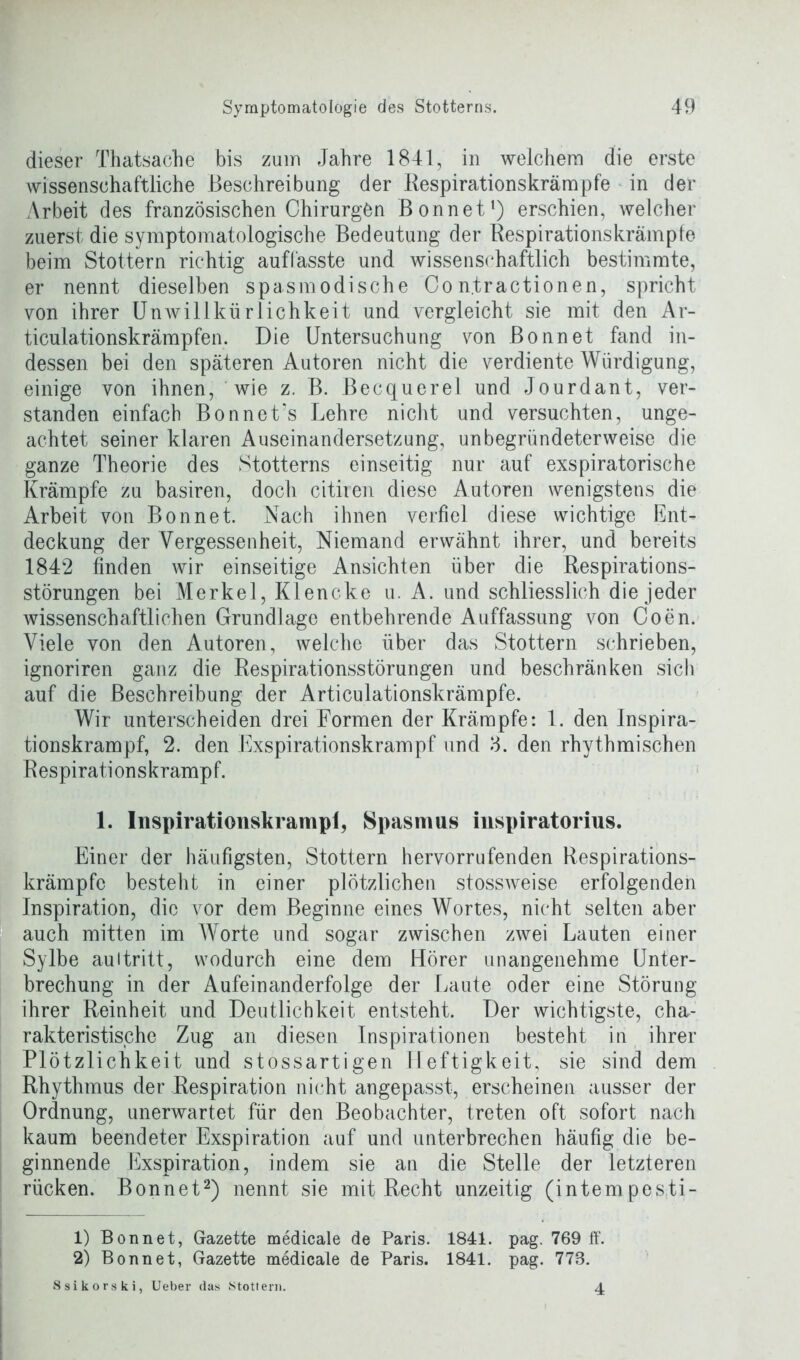 dieser Thatsache bis zum Jahre 1841, in welchem die erste wissenschaftliche Beschreibung der Respirationskrämpfe in der Arbeit des französischen Chirurgen Bonnet1) erschien, welcher zuerst die symptomatologische Bedeutung der Respirationskrämpfe beim Stottern richtig auffasste und wissenschaftlich bestimmte, er nennt dieselben spasmodische Con.tractionen, spricht von ihrer Unwillkürlichkeit und vergleicht sie mit den Ar- ticulationskrämpfen. Die Untersuchung von Bonnet fand in- dessen bei den späteren Autoren nicht die verdiente Würdigung, einige von ihnen, wie z. B. Becquerel und Jourdant, ver- standen einfach Bonnet's Lehre nicht und versuchten, unge- achtet seiner klaren Auseinandersetzung, unbegründeterweise die ganze Theorie des Stotterns einseitig nur auf exspiratorische Krämpfe zu basiren, doch citiren diese Autoren wenigstens die Arbeit von Bonnet. Nach ihnen verfiel diese wichtige Ent- deckung der Vergessenheit, Niemand erwähnt ihrer, und bereits 1842 finden wir einseitige Ansichten über die Respirations- störungen bei Merkel, Klencke u. A. und schliesslich die jeder wissenschaftlichen Grundlage entbehrende Auffassung von Coen. Viele von den Autoren, welche über das Stottern schrieben, ignoriren ganz die Respirationsstörungen und beschränken sieb auf die Beschreibung der Articulationskrämpfe. Wir unterscheiden drei Formen der Krämpfe: 1. den Inspira- tionskrampf, 2. den Exspirationskrampf und 3. den rhythmischen Respirations krampt. 1. Inspirationskrampi, Spasmus inspiratorius. Einer der häufigsten, Stottern hervorrufenden Respirations- krämpfc besteht in einer plötzlichen stossweise erfolgenden Inspiration, die vor dem Beginne eines Wortes, nicht selten aber auch mitten im Worte und sogar zwischen zwei Lauten einer Sylbe auitritt, wodurch eine dem Hörer unangenehme Unter- brechung in der Aufeinanderfolge der Laute oder eine Störung ihrer Reinheit und Deutlichkeit entsteht. Der wichtigste, cha- rakteristische Zug an diesen Inspirationen besteht in ihrer Plötzlichkeit und stossartigen Heftigkeit, sie sind dem Rhythmus der Respiration nicht angepasst, erscheinen ausser der Ordnung, unerwartet für den Beobachter, treten oft sofort nach kaum beendeter Exspiration auf und unterbrechen häufig die be- ginnende Exspiration, indem sie an die Stelle der letzteren rücken. Bonnet2) nennt sie mit Recht unzeitig (intempesti- 1) Bonnet, Gazette medicale de Paris. 1841. pag. 769 ff. 2) Bonnet, Gazette medicale de Paris. 1841. pag. 778. Ssikorski, Ueber das Stottern. 4