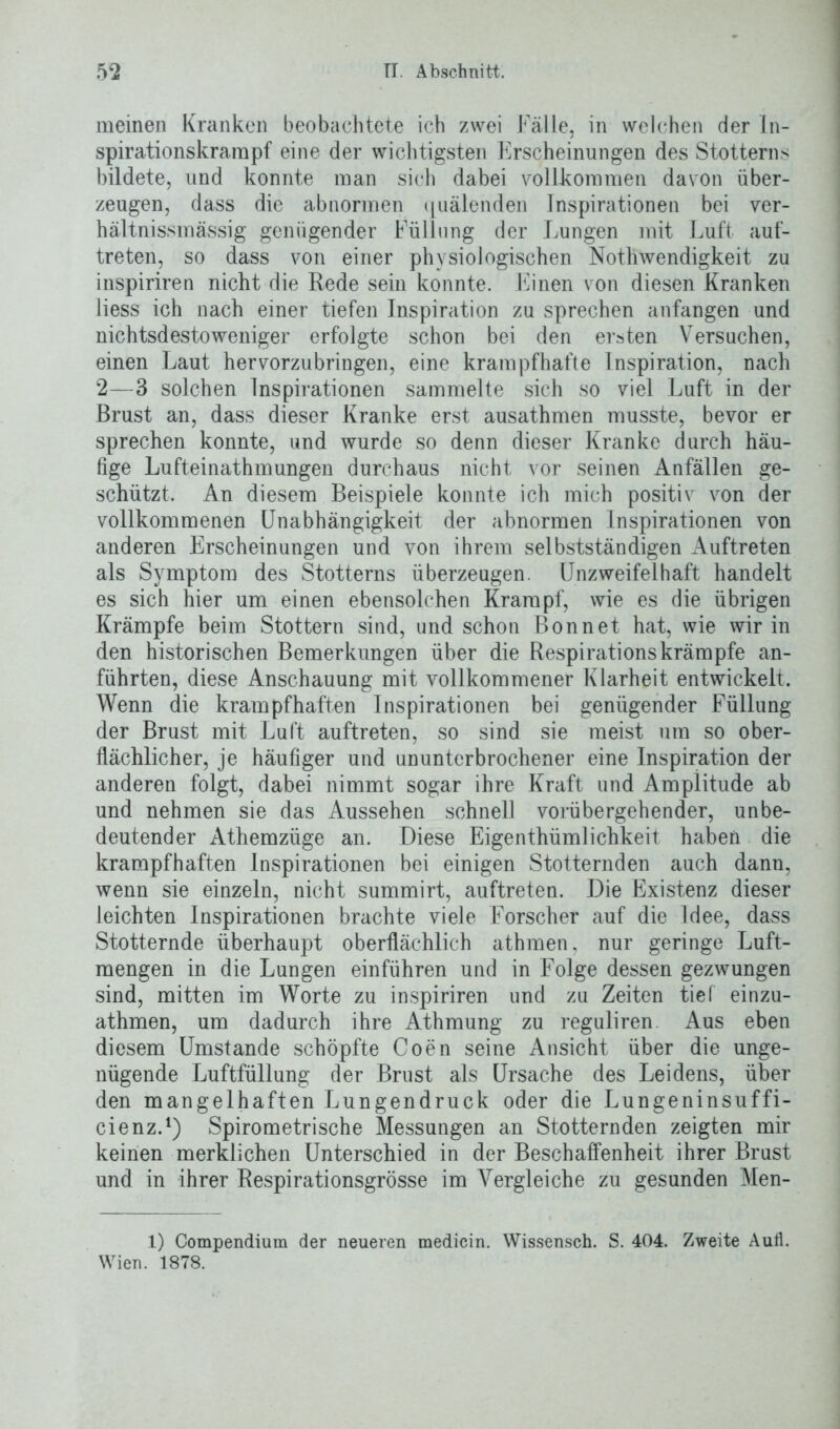 meinen Kranken beobachtete ich zwei Fälle, in welchen der In- spirationskrarapf eine der wichtigsten Erscheinungen des Stotterns bildete, und konnte man sich dabei vollkommen davon über- zeugen, dass die abnormen quälenden Inspirationen bei ver- hältnissmässig genügender Füllung der Lungen mit Luft auf- treten, so dass von einer physiologischen Nothwendigkeit zu inspiriren nicht die Rede sein konnte. Einen von diesen Kranken Hess ich nach einer tiefen Inspiration zu sprechen anfangen und nichtsdestoweniger erfolgte schon bei den ersten Versuchen, einen Laut hervorzubringen, eine krampfhafte Inspiration, nach 2—3 solchen Inspirationen sammelte sich so viel Luft in der Brust an, dass dieser Kranke erst ausathmen musste, bevor er sprechen konnte, und wurde so denn dieser Kranke durch häu- fige Lufteinathmungen durchaus nicht vor seinen Anfällen ge- schützt. An diesem Beispiele konnte ich mich positiv von der vollkommenen Unabhängigkeit der abnormen Inspirationen von anderen Erscheinungen und von ihrem selbstständigen Auftreten als Symptom des Stotterns überzeugen. Unzweifelhaft handelt es sich hier um einen ebensolchen Krampf, wie es die übrigen Krämpfe beim Stottern sind, und schon Bon net hat, wie wir in den historischen Bemerkungen über die Respirationskrämpfe an- führten, diese Anschauung mit vollkommener Klarheit entwickelt. Wenn die krampfhaften Inspirationen bei genügender Füllung der Brust mit Luft auftreten, so sind sie meist um so ober- flächlicher, je häufiger und ununterbrochener eine Inspiration der anderen folgt, dabei nimmt sogar ihre Kraft und Amplitude ab und nehmen sie das Aussehen schnell vorübergehender, unbe- deutender Athemzüge an. Diese Eigentümlichkeit haben die krampfhaften Inspirationen bei einigen Stotternden auch dann, wenn sie einzeln, nicht summirt, auftreten. Die Existenz dieser leichten Inspirationen brachte viele Forscher auf die Idee, dass Stotternde überhaupt oberflächlich athmen, nur geringe Luft- mengen in die Lungen einführen und in Folge dessen gezwungen sind, mitten im Worte zu inspiriren und zu Zeiten tief einzu- athmen, um dadurch ihre Athmung zu reguliren Aus eben diesem Umstande schöpfte Coen seine Ansicht über die unge- nügende Luftfüllung der Brust als Ursache des Leidens, über den mangelhaften Lungendruck oder die Lungeninsuffi- cienz.1) Spirometrische Messungen an Stotternden zeigten mir keinen merklichen Unterschied in der Beschaffenheit ihrer Brust und in ihrer Respirationsgrösse im Vergleiche zu gesunden Men- 1) Compendium der neueren medicin. Wissensch. S. 404. Zweite Aufl. Wien. 1878.