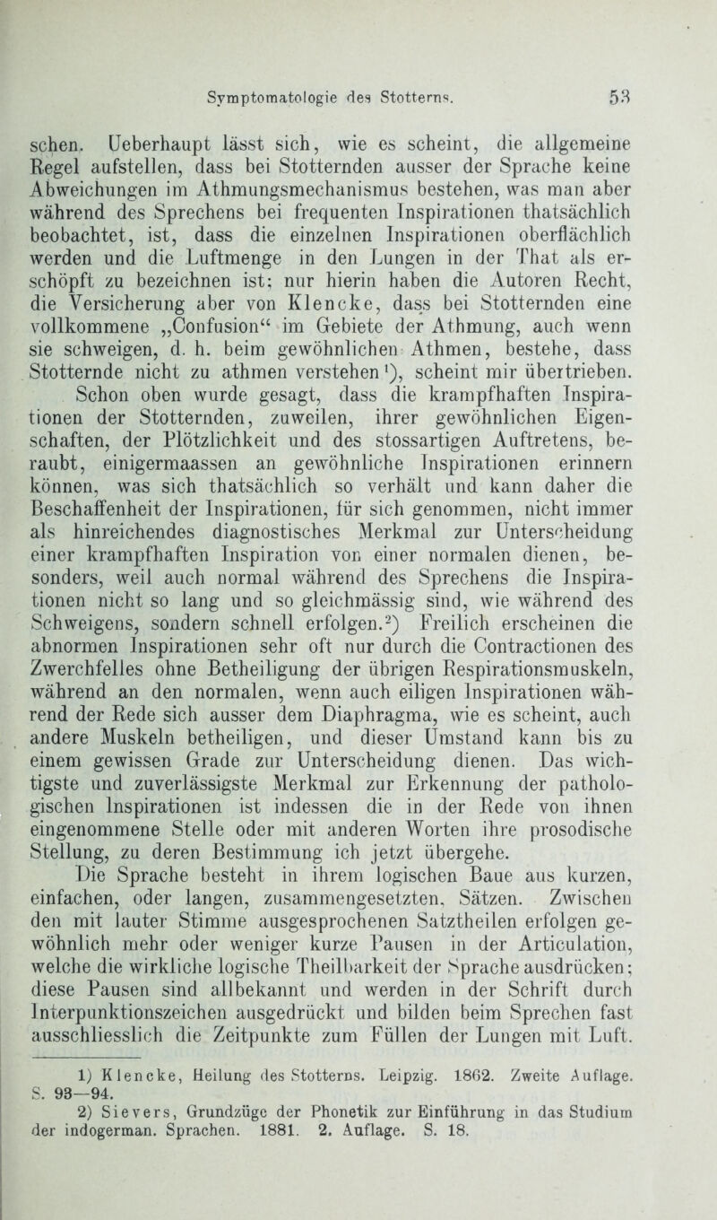 sehen, (Jeberhaupt lässt sich, wie es scheint, die allgemeine Regel aufstellen, dass bei Stotternden ausser der Sprache keine Abweichungen im Athmungsmechanismus bestehen, was man aber während des Sprechens bei frequenten Inspirationen thatsächlich beobachtet, ist, dass die einzelnen Inspirationen oberflächlich werden und die Luftmenge in den Lungen in der That als er- schöpft zu bezeichnen ist; nur hierin haben die Autoren Recht, die Versicherung aber von Klencke, dass bei Stotternden eine vollkommene „Confusion“ im Gebiete der Athmung, auch wenn sie schweigen, d. h. beim gewöhnlichen Athmen, bestehe, dass Stotternde nicht zu athmen verstehen *), scheint mir übertrieben. Schon oben wurde gesagt, dass die krampfhaften Inspira- tionen der Stotternden, zuweilen, ihrer gewöhnlichen Eigen- schaften, der Plötzlichkeit und des stossartigen Auftretens, be- raubt, einigermaassen an gewöhnliche Inspirationen erinnern können, was sich thatsächlich so verhält und kann daher die Beschaffenheit der Inspirationen, für sich genommen, nicht immer als hinreichendes diagnostisches Merkmal zur Unterscheidung einer krampfhaften Inspiration von einer normalen dienen, be- sonders, weil auch normal während des Sprechens die Inspira- tionen nicht so lang und so gleichmässig sind, wie während des Schweigens, sondern schnell erfolgen.1 2) Freilich erscheinen die abnormen Inspirationen sehr oft nur durch die Contractionen des Zwerchfelles ohne Betheiligung der übrigen Respirationsmuskeln, während an den normalen, wenn auch eiligen Inspirationen wäh- rend der Rede sich ausser dem Diaphragma, wie es scheint, auch andere Muskeln betheiligen, und dieser Umstand kann bis zu einem gewissen Grade zur Unterscheidung dienen. Das wich- tigste und zuverlässigste Merkmal zur Erkennung der patholo- gischen Inspirationen ist indessen die in der Rede von ihnen eingenommene Stelle oder mit anderen Worten ihre prosodische Stellung, zu deren Bestimmung ich jetzt übergehe. Die Sprache besteht in ihrem logischen Baue aus kurzen, einfachen, oder langen, zusammengesetzten, Sätzen. Zwischen den mit lauter Stimme ausgesprochenen Satztheilen erfolgen ge- wöhnlich mehr oder weniger kurze Pausen in der Articulation, welche die wirkliche logische Theilbarkeit der Sprache ausdriieken; diese Pausen sind allbekannt und werden in der Schrift durch Interpunktionszeichen ausgedrückt und bilden beim Sprechen fast ausschliesslich die Zeitpunkte zum Füllen der Lungen mit Luft. 1) Klencke, Heilung des Stotterns. Leipzig. 1862. Zweite Auflage. S. 98—94. 2) Sievers, Grundzüge der Phonetik zur Einführung in das Studium der indogerman. Sprachen. 1881. 2. Auflage. S. 18.