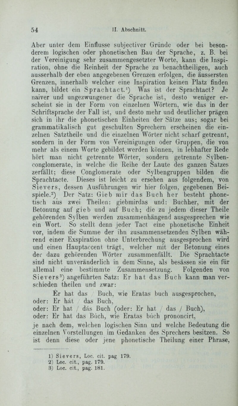 Aber unter dem Einflüsse subjectiver Gründe oder bei beson- derem logischen oder phonetischen Bau der Sprache, z. B. bei der Vereinigung sehr zusammengesetzter Worte, kann die Inspi- ration, ohne die Reinheit der Sprache zu benachtheiligen, auch ausserhalb der eben angegebenen Grenzen erfolgen, die äussersten Grenzen, innerhalb welcher eine Inspiration keinen Platz finden kann, bildet ein Sprachtact.1) Was ist der Sprachtact? Je naiver und ungezwungener die Sprache ist, desto weniger er- scheint sie in der Form von einzelnen Wörtern, wie das in der Schriftsprache der Fall ist, und desto mehr und deutlicher prägen sich in ihr die phonetischen Einheiten der Sätze aus; sogar bei grammatikalisch gut geschulten Sprechern erscheinen die ein- zelnen Satztheile und die einzelnen Wörter nicht scharf getrennt, sondern in der Form von Vereinigungen oder Gruppen, die von mehr als einem Worte gebildet werden können, in lebhafter Rede hört man nicht getrennte Wörter, sondern getrennte Sylben- conglomerate, in welche die Reihe der Laute des ganzen Satzes zerfällt; diese Conglomerate oder Sylbengruppen bilden die Sprachtacte. Dieses ist leicht zu ersehen aus folgendem, von Sievers, dessen Ausführungen wir hier folgen, gegebenen Bei- spiele.2) Der Satz: Gieb mir das Buch her besteht phone- tisch aiis zwei Theilen: giebmirdas und: Buchher, mit der Betonung auf gieb und auf Buch; die zu jedem dieser Theile gehörenden Sylben werden zusammenhängend ausgesprechen wie ein Wort. So stellt denn jeder Tact eine phonetische Einheit vor, indem die Summe der ihn zusammensetzenden Sylben wäh- rend einer Exspiration ohne Unterbrechung ausgesprochen wird und einen Hauptaccent trägt, welcher mit der Betonung eines der dazu gehörenden Wörter zusammenfällt. Die Sprachtacte sind nicht unveränderlich in dem Sinne, als besässen sie ein für allemal eine bestimmte Zusammensetzung. Folgenden von Sievers3) angeführten Satz: Er hat das Buch kann man ver- schieden theilen und zwar: Er hat das Buch, wie Eratas buch ausgesprochen, oder: Er hat das Buch, oder: Er hat / das Buch (oder: Er hat / das / Buch), oder: Er hat das Büch, wie Eratas büch prononcirt, je nach dem, welchen logischen Sinn und welche Bedeutung die einzelnen Vorstellungen im Gedanken des Sprechers besitzen. So ist denn diese oder jene phonetische Theilung einer Phrase, 1) Sievers, Loc. cit. pag 179. 2) Loc. cit., pag. 179.