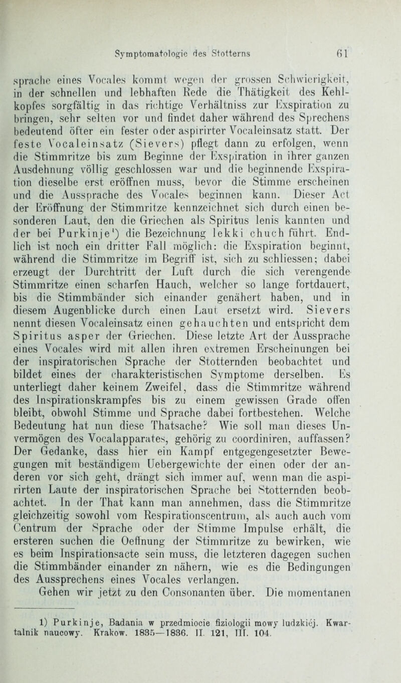 spräche eines Vocales kommt wegen der grossen Schwierigkeit, in der schnellen und lebhaften Rede die Thätigkeit des Kehl- kopfes sorgfältig in das richtige Verhältnis zur Exspiration zu bringen, sehr selten vor und findet daher während des Sprechens bedeutend öfter ein fester oder aspirirter Vocaleinsatz statt. Der feste Vocaleinsatz (Sievers) pflegt dann zu erfolgen, wenn die Stimmritze bis zum Beginne der Exspiration in ihrer ganzen Ausdehnung völlig geschlossen war und die beginnende Exspira- tion dieselbe erst eröffnen muss, bevor die Stimme erscheinen und die Aussprache des Vocales beginnen kann. Dieser Act der Eröffnung der Stimmritze kennzeichnet sich durch einen be- sonderen Laut, den die Griechen als Spiritus lenis kannten und der bei Purkinje1) die Bezeichnung lekki chuch führt. End- lich ist noch ein dritter Fall möglich: die Exspiration beginnt, während die Stimmritze im Begriff* ist, sich zu schliessen; dabei erzeugt der Durchtritt der Luft durch die sich verengende Stimmritze einen scharfen Hauch, welcher so lange fortdauert, bis die Stimmbänder sich einander genähert haben, und in diesem Augenblicke durch einen Laut ersetzt wird. Sievers nennt diesen Vocaleinsatz einen gehauchten und entspricht dem Spiritus asper der Griechen. Diese letzte Art der Aussprache eines Vocales wird mit allen ihren extremen Erscheinungen bei der inspiratorischen Sprache der Stotternden beobachtet und bildet eines der charakteristischen Symptome derselben. Es unterliegt daher keinem Zweifel, dass die Stimmritze während des Inspirationskrampfes bis zu einem gewissen Grade offen bleibt, obwohl Stimme und Sprache dabei fortbestehen. Welche Bedeutung hat nun diese Thatsache? Wie soll man dieses Un- vermögen des Vocalapparates, gehörig zu coordiniren, auffassen? Der Gedanke, dass hier ein Kampf entgegengesetzter Bewe- gungen mit beständigem Uebergewichte der einen oder der an- deren vor sich geht, drängt sich immer auf, wenn man die aspi- rirten Laute der inspiratorischen Sprache bei Stotternden beob- achtet. In der That kann man annehmen, dass die Stimmritze gleichzeitig sowohl vom Respirationscentrum, als auch auch vom Centrum der Sprache oder der Stimme Impulse erhält, die ersteren suchen die Oeffnung der Stimmritze zu bewirken, wie es beim Inspirationsacte sein muss, die letzteren dagegen suchen die Stimmbänder einander zn nähern, wie es die Bedingungen des Aussprechens eines Vocales verlangen. Gehen wir jetzt zu den Consonanten über. Die momentanen 1) Purkinje, Badania w przedmiocie fiziologii mowy ludzkiej. Kwar- talnik naucowy. Krakow. 1835—1886. II. 121, TIT. 104.