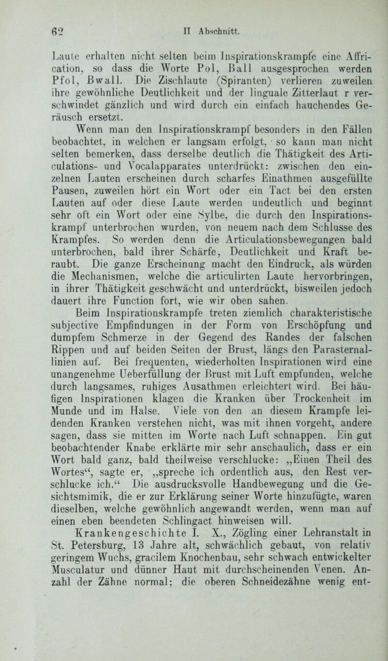 ] jaule erhalten nicht selten beim Inspirations krampte eine Affri- cation, so dass die Worte Pol, Ball ausgesprochen werden Pfol, Bwall. Die Zischlaute (Spiranten) verlieren zuweilen ihre gewöhnliche Deutlichkeit und der linguale Zitterlaut r ver- schwindet gänzlich und wird durch ein einfach hauchendes Ge- räusch ersetzt. Wenn man den lnspirationskrampf besonders in den Fällen beobachtet, in welchen er langsam erfolgt, • so kann man nicht selten bemerken, dass derselbe deutlich die Thätigkeit des Arti- culations- und Vocalapparates unterdrückt: zwischen den ein- zelnen Lauten erscheinen durch scharfes Einathmen ausgefüllte Pausen, zuweilen hört ein Wort oder ein Tact bei den ersten Lauten auf oder diese Laute werden undeutlich und beginnt sehr oft ein Wort oder eine Sylbe, die durch den Inspirations- krampf unterbrochen wurden, von neuem nach dem Schlüsse des Krampfes. So werden denn die Articulationsbewegungen bald unterbrochen, bald ihrer Schärfe, Deutlichkeit und Kraft be- raubt. Die ganze Erscheinung macht den Eindruck, als würden die Mechanismen, welche die articulirten Laute hervorbringen, in ihrer Thätigkeit geschwächt und unterdrückt, bisweilen jedoch dauert ihre Function fort, wie wir oben sahen. Beim lnspirationskrampfe treten ziemlich charakteristische subjective Empfindungen in der Form von Erschöpfung und dumpfem Schmerze in der Gegend des Bandes der falschen Rippen und auf beiden Seiten der Brust, längs den Parasternal- linien auf. Bei frequenten, wiederholten Inspirationen wird eine unangenehme Ueberfüllung der Brust mit Luft empfunden, welche durch langsames, ruhiges Ausathmen erleichtert wird. Bei häu- figen Inspirationen klagen die Kranken über Trockenheit im Munde und im Halse. Viele von den an diesem Krampfe lei- denden Kranken verstehen nicht, was mit ihnen vorgeht, andere sagen, dass sie mitten im Worte nach Luft schnappen. Ein gut beobachtender Knabe erklärte mir sehr anschaulich, dass er ein Wort bald ganz, bald theilweise verschlucke: ,,Einen Theil des Wortes“, sagte er, „spreche ich ordentlich aus, den Rest ver- schlucke ich.“ Die ausdrucksvolle Handbewegung und die Ge- sichtsmimik, die er zur Erklärung seiner Worte hinzufügte, waren dieselben, welche gewöhnlich angewandt werden, wenn man auf einen eben beendeten Schlingact hinweisen will. Krankengeschichte I. X., Zögling einer Lehranstalt in St. Petersburg, 13 Jahre alt, schwächlich gebaut, von relativ geringem Wuchs, gracilem Knochenbau, sehr schwach entwickelter Musculatur und dünner Haut mit durchscheinenden Venen. An- zahl der Zähne normal; die oberen Schneidezähne wenig ent-