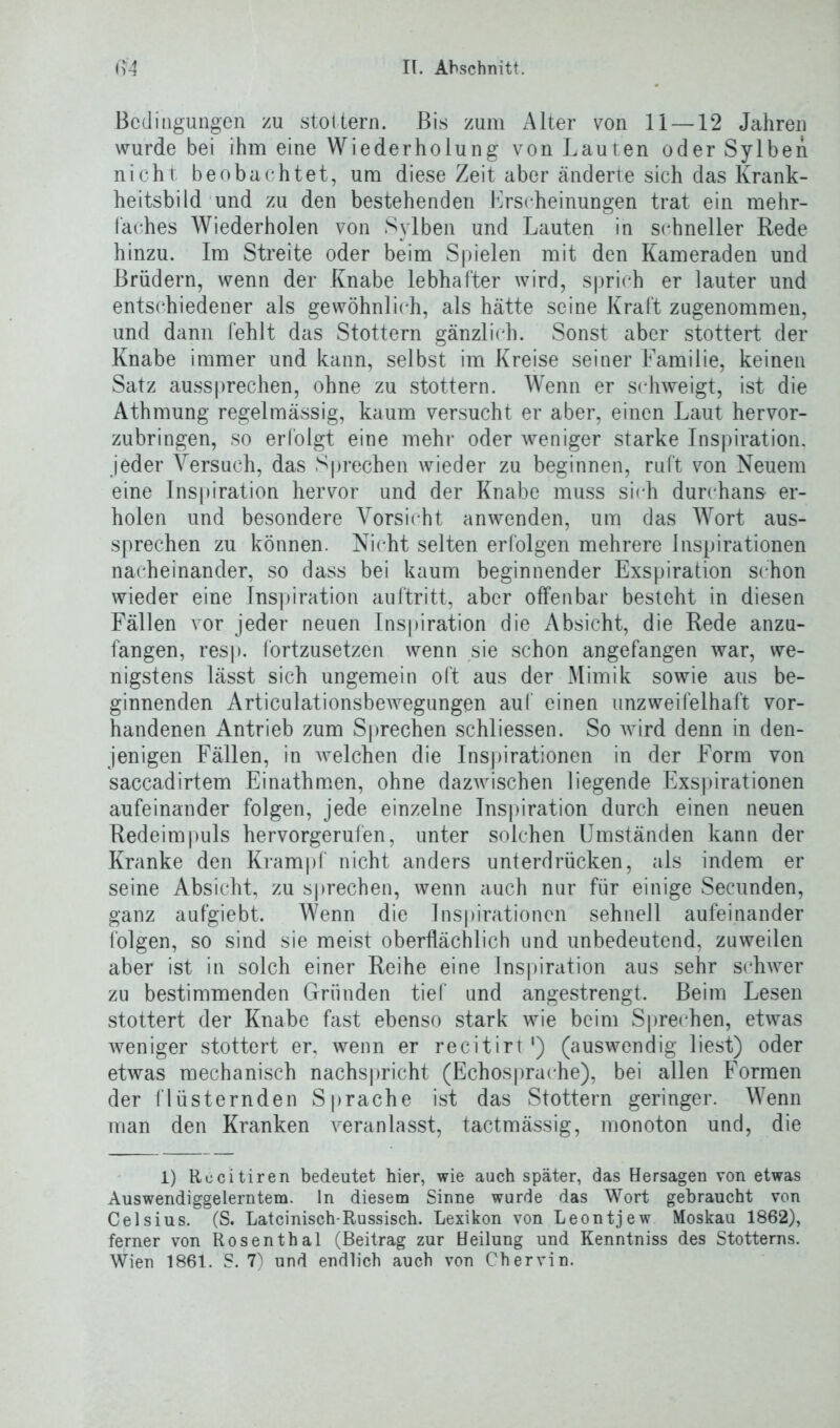 Bedingungen zu stottern. Bis zum Alter von 11 —12 Jahren wurde bei ihm eine Wiederholung von Lauten oder Sylben nicht beobachtet, um diese Zeit aber änderte sich das Krank- heitsbild und zu den bestehenden Erscheinungen trat ein mehr- faches Wiederholen von Sylben und Lauten in schneller Bede hinzu. Im Streite oder beim Spielen mit den Kameraden und Brüdern, wenn der Knabe lebhafter wird, sprich er lauter und entschiedener als gewöhnlich, als hätte seine Kraft zugenommen, und dann fehlt das Stottern gänzlich. Sonst aber stottert der Knabe immer und kann, selbst im Kreise seiner Familie, keinen Satz aussprechen, ohne zu stottern. Wenn er schweigt, ist die Athmung regelmässig, kaum versucht er aber, einen Laut hervor- zubringen, so erfolgt eine mehr oder weniger starke Inspiration, jeder Versuch, das Sprechen wieder zu beginnen, ruft von Neuem eine Inspiration hervor und der Knabe muss sich durchans- er- holen und besondere Vorsicht anwenden, um das Wort aus- sprechen zu können. Nicht selten erfolgen mehrere Inspirationen nacheinander, so dass bei kaum beginnender Exspiration schon wieder eine Inspiration auftritt, aber offenbar besteht in diesen Fällen vor jeder neuen Inspiration die Absicht, die Rede anzu- fangen, resp. fortzusetzen wenn sie schon angefangen war, we- nigstens lässt sich ungemein oft aus der Mimik sowie aus be- ginnenden Articulationsbewegungen auf einen unzweifelhaft vor- handenen Antrieb zum Sprechen schliessen. So wird denn in den- jenigen Fällen, in welchen die Inspirationen in der Form von saccadirtem Einathmen, ohne dazwischen liegende Exspirationen aufeinander folgen, jede einzelne Inspiration durch einen neuen Redeimpuls hervorgerufen, unter solchen Umständen kann der Kranke den Krampf nicht anders unterdrücken, als indem er seine Absicht, zu sprechen, wenn auch nur für einige Secunden, ganz aufgiebt. Wenn die Inspirationen sehnell aufeinander folgen, so sind sie meist oberflächlich und unbedeutend, zuweilen aber ist in solch einer Reihe eine Inspiration aus sehr schwer zu bestimmenden Gründen tief und angestrengt. Beim Lesen stottert der Knabe fast ebenso stark wie beim Sprechen, etwas weniger stottert er, wenn er recitirt1) (auswendig liest) oder etwas mechanisch nachspricht (Echosprache), bei allen Formen der flüsternden Sprache ist das Stottern geringer. Wenn man den Kranken veranlasst, tactmässig, monoton und, die 1) Rccitiren bedeutet hier, wie auch später, das Hersagen von etwas Auswendiggelerntem, ln diesem Sinne wurde das Wort gebraucht von Celsius. (S. Lateinisch-Russisch. Lexikon von Leontjew Moskau 1862), ferner von Rosenthal (Beitrag zur Heilung und Kenntniss des Stotterns. Wien 1861. S. 7) und endlich auch von Chervin.