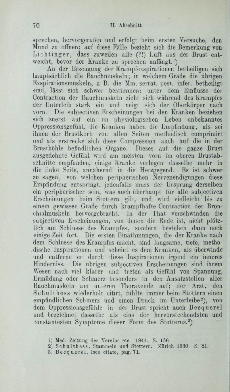 sprechen, hervorgerufen und erfolgt beim ersten Versuche, den Mund zu öffnen; auf diese Fälle bezieht sich die Bemerkung von Lichtinger, dass zuweilen alle (?!) Luft aus der Brust ent- weicht, bevor der Kranke zu sprechen anfängt.!) An der Erzeugung der Krampfexspirationen betheiligen sich hauptsächlich die Bauchmuskeln; in welchem Grade die übrigen Exspirationsmuskeln, z. B. die Mm. serrat. post, infer. betheiligt sind, lässt sich schwer bestimmen; unter dem Einflüsse der Contraction der Bauchmuskeln zieht sich während des Krampfes der Unterleib stark ein und neigt sich der Oberkörper nach vorn. Die subjectiven Erscheinungen bei den Kranken beziehen sich zuerst auf ein im physiologischen Leben unbekanntes Oppressionsgefühl, die Kranken haben die Empfindung, als sei ihnen der Brustkorb von allen Seiten methodisch comprimirt und als erstrecke sich diese Compression auch auf die in der Brusthöhle befindlichen Organe. Dieses auf die ganze Brust ausgedehnte Gefühl wird am meisten vorn im oberen Brustab- schnitte empfunden, einige Kranke verlegen dasselbe mehr in die linke Seite, annähernd in die Herzgegend. Es ist schwer zu sagen, von welchen peripherischen Nervenendigungen diese Empfindung entspringt, jedenfalls muss der Ursprung derselben ein peripherischer sein, was auch überhaupt für alle subjectiven Erscheinungen beim Stottern gilt, und wird vielleicht bis zu einem gewissen Grade durch krampfhafte Contraction der Bron- chialmuskeln hervorgebracht. In der Thal verschwinden die subjectiven Erscheinungen, von denen die Rede ist, nicht plötz- lich am Schlüsse des Krampfes, sondern bestehen dann noch einige Zeit fort. Die ersten Einathmungen, die der Kranke nach dem Schlüsse des Krampfes macht, sind langsame, tiefe, metho- dische Inspirationen und scheint es dem Kranken, als überwinde und entferne er durch diese Inspirationen irgend ein inneres Hinderniss. Die übrigen subjectiven Erscheinungen sind ihrem Wesen nach viel klarer und treten als Gefühl von Spannung, Ermüdung oder Schmerz besonders in den Ansatzstellen aller Bauchmuskeln am unteren Thoraxende auf; der Arzt, den Schulthess wiederholt citirt, fühlte immer beim Stottern einen empfindlichen Schmerz und einen Druck im Unterleibe1 2), von dem Oppressionsgefühle in der Brust spricht auch Becquerel und bezeichnet dasselbe als eins der hervorstechendsten und constantesten Symptome dieser Form des Stotterns.3) 1) Med. Zeitung des Vereins etc 1844. S. 156 2) Schulthess, Stammeln und Stottern. Zürich 1880. S. 81.