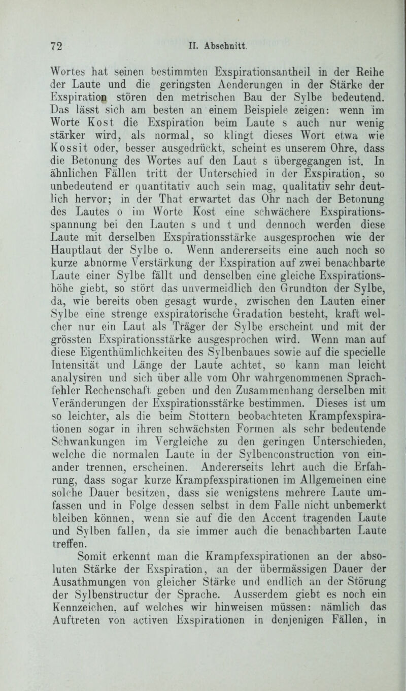 Wortes hat seinen bestimmten Exspirationsantheil in der Reihe der Laute und die geringsten Aenderungen in der Stärke der Exspiration stören den metrischen Bau der Sylbe bedeutend. Das lässt sich am besten an einem Beispiele zeigen: wenn im Worte Kost die Exspiration beim Laute s auch nur wenig stärker wird, als normal, so klingt dieses Wort etwa wie Kossit oder, besser ausgedrückt, scheint es unserem Ohre, dass die Betonung des Wortes auf den Laut s übergegangen ist. In ähnlichen Fällen tritt der Unterschied in der Exspiration, so unbedeutend er quantitativ auch sein mag, qualitativ sehr deut- lich hervor; in der That erwartet das Ohr nach der Betonung des Lautes o im Worte Kost eine schwächere Exspirations- spannung bei den Lauten s und t und dennoch werden diese Laute mit derselben Exspirationsstärke ausgesprochen wie der Hauptlaut der Sylbe o. Wenn andererseits eine auch noch so kurze abnorme Verstärkung der Exspiration auf zwei benachbarte Laute einer Sylbe fällt und denselben eine gleiche Exspirations- höhe giebt, so stört das unvermeidlich den Grundton der Sylbe, da, wie bereits oben gesagt wurde, zwischen den Lauten einer Sylbe eine strenge exspiratorische Gradation besteht, kraft wel- cher nur ein Laut als Träger der Sylbe erscheint und mit der grössten Exspirationsstärke ausgesprochen wird. Wenn man auf diese Eigenthümlichkeiten des Sylbenbaues sowie auf die specielle Intensität und Länge der Laute achtet, so kann man leicht analysiren und sich über alle vom Ohr wahrgenommenen Sprach- fehler Rechenschaft geben und den Zusammenhang derselben mit Veränderungen der Exspirationsstärke bestimmen. Dieses ist um so leichter, als die beim Stottern beobachteten Krampfexspira- tionen sogar in ihren schwächsten Formen als sehr bedeutende Schwankungen im Vergleiche zu den geringen Unterschieden, welche die normalen Laute in der Sylbenconstruction von ein- ander trennen, erscheinen. Andererseits lehrt auch die Erfah- rung, dass sogar kurze Krampfexspirationen im Allgemeinen eine solche Dauer besitzen, dass sie wenigstens mehrere Laute um- fassen und in Folge dessen selbst in dem Falle nicht unbemerkt bleiben können, wenn sie auf die den Accent tragenden Laute und Sylben fallen, da sie immer auch die benachbarten Laute treffen. Somit erkennt man die Krampfexspirationen an der abso- luten Stärke der Exspiration, an der übermässigen Dauer der Ausathmungen von gleicher Stärke und endlich an der Störung der Sylbenstructur der Sprache. Ausserdem giebt es noch ein Kennzeichen, auf welches wir hinweisen müssen: nämlich das Auftreten von aetiven Exspirationen in denjenigen Fällen, in