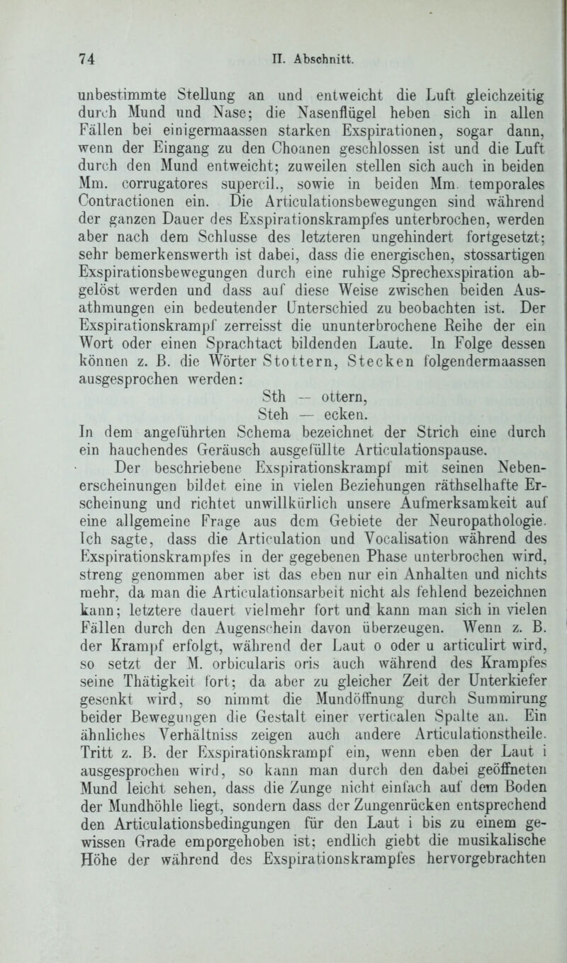 unbestimmte Stellung an und entweicht die Luft gleichzeitig durch Mund und Nase; die Nasenflügel heben sich in allen Fällen bei einigermaassen starken Exspirationen, sogar dann, wenn der Eingang zu den Choanen geschlossen ist und die Luft durch den Mund entweicht; zuweilen stellen sich auch in beiden Mm. corrugatores supercil., sowie in beiden Mm. temporales Contractionen ein. Die Articulationsbewegungen sind während der ganzen Dauer des Exspirationskrampfes unterbrochen, werden aber nach dem Schlüsse des letzteren ungehindert fortgesetzt; sehr bemerkenswerth ist dabei, dass die energischen, stossartigen Exspirationsbewegungen durch eine ruhige Sprechexspiration ab- gelöst werden und dass auf diese Weise zwischen beiden Aus- atmungen ein bedeutender Unterschied zu beobachten ist. Der Exspirationskrampf zerreisst die ununterbrochene Reihe der ein Wort oder einen Sprachtact bildenden Laute, ln Folge dessen können z. B. die Wörter Stottern, Stecken folgendermaassen ausgesprochen werden: Sth — ottern, Steh — ecken. In dem angeführten Schema bezeichnet der Strich eine durch ein hauchendes Geräusch ausgefüllte Articulationspause. Der beschriebene Exspirationskrampf mit seinen Neben- erscheinungen bildet eine in vielen Beziehungen räthselhafte Er- scheinung und richtet unwillkürlich unsere Aufmerksamkeit auf eine allgemeine Frage aus dem Gebiete der Neuropathologie. Ich sagte, dass die Articulation und Yocalisation während des Exspirationskrampfes in der gegebenen Phase unterbrochen wird, streng genommen aber ist das eben nur ein Anhalten und nichts mehr, da man die Articulationsarbeit nicht als fehlend bezeichnen kann; letztere dauert vielmehr fort und kann man sich in vielen Fällen durch den Augenschein davon überzeugen. Wenn z. B. der Krampf erfolgt, während der Laut o oder u articulirt wird, so setzt der M. orbicularis oris auch während des Krampfes seine Thätigkeit fort; da aber zu gleicher Zeit der Unterkiefer gesenkt wird, so nimmt die Mundöffnung durch Summirung beider Bewegungen die Gestalt einer verticalen Spalte an. Ein ähnliches Verhältniss zeigen auch andere Articulationstheile. Tritt z. B. der Exspirationskrampf ein, wenn eben der Laut i ausgesprochen wird, so kann man durch den dabei geöffneten Mund leicht sehen, dass die Zunge nicht einfach auf dem Boden der Mundhöhle liegt, sondern dass der Zungenrücken entsprechend den Articulationsbedingungen für den Laut i bis zu einem ge- wissen Grade emporgehoben ist; endlich giebt die musikalische Höhe der während des Exspirationskrampfes hervorgebrachten