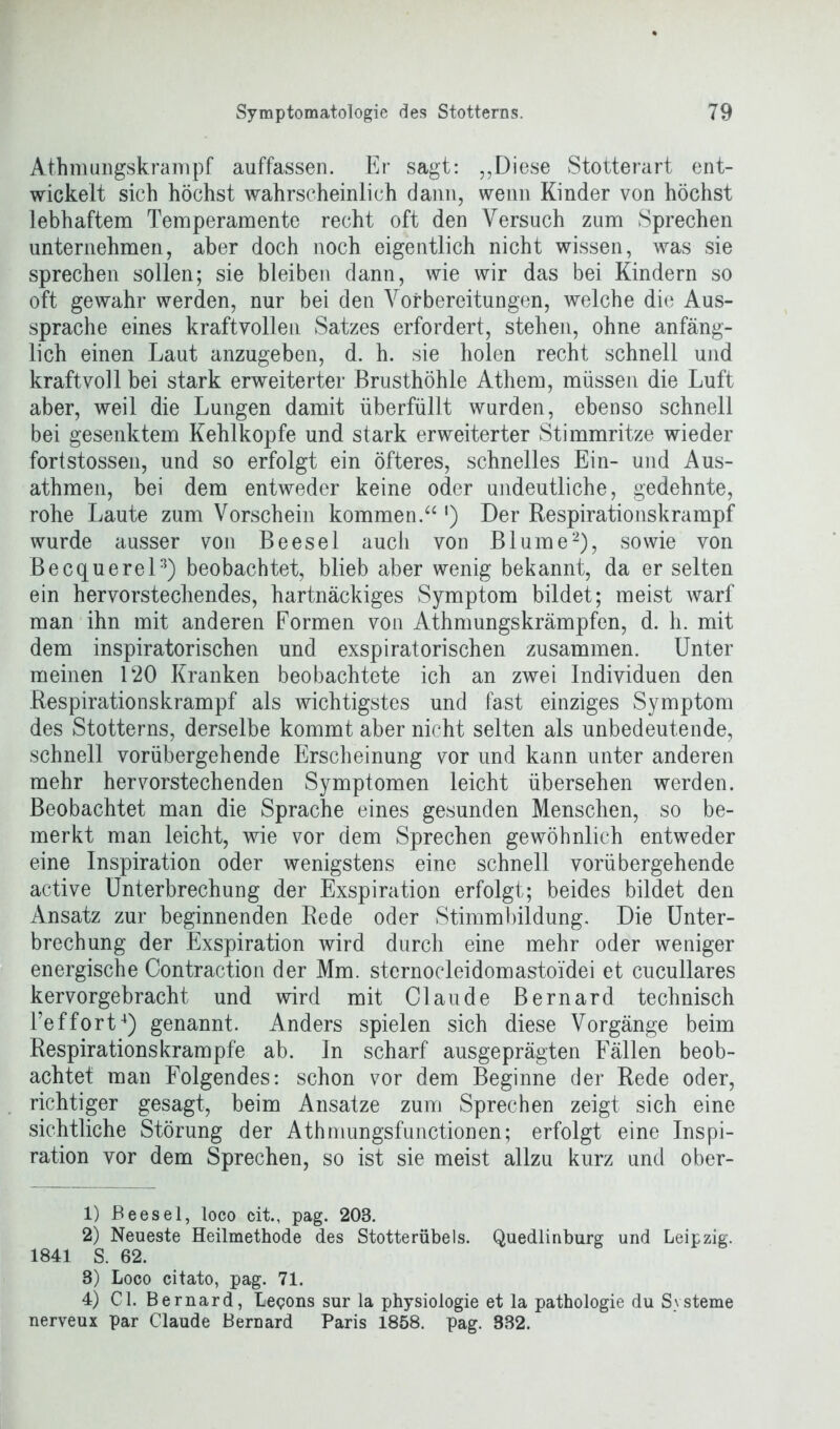 Athmungskrampf auffassen. Er sagt: ,,Diese Stotterart ent- wickelt sich höchst wahrscheinlich dann, wenn Kinder von höchst lebhaftem Temperamente recht oft den Versuch zum Sprechen unternehmen, aber doch noch eigentlich nicht wissen, was sie sprechen sollen; sie bleiben dann, wie wir das bei Kindern so oft gewahr werden, nur bei den Vorbereitungen, welche die Aus- sprache eines kraftvollen Satzes erfordert, stehen, ohne anfäng- lich einen Laut anzugeben, d. h. sie holen recht schnell und kraftvoll bei stark erweiterter Brusthöhle Athem, müssen die Luft aber, weil die Lungen damit überfüllt wurden, ebenso schnell bei gesenktem Kehlkopfe und stark erweiterter Stimmritze wieder fortstossen, und so erfolgt ein öfteres, schnelles Ein- und Aus- athmen, bei dem entweder keine oder undeutliche, gedehnte, rohe Laute zum Vorschein kommen.“ ') Der Respirationskrampf wurde ausser von Beesel auch von Blume1 2), sowie von Becquerel3) beobachtet, blieb aber wenig bekannt, da er selten ein hervorstechendes, hartnäckiges Symptom bildet; meist warf man ihn mit anderen Formen von Athmungskrämpfen, d. h. mit dem inspiratorischen und exspiratorischen zusammen. Unter meinen D20 Kranken beobachtete ich an zwei Individuen den Respirationskrampf als wichtigstes und fast einziges Symptom des Stotterns, derselbe kommt aber nicht selten als unbedeutende, schnell vorübergehende Erscheinung vor und kann unter anderen mehr hervorstechenden Symptomen leicht übersehen werden. Beobachtet man die Sprache eines gesunden Menschen, so be- merkt man leicht, wie vor dem Sprechen gewöhnlich entweder eine Inspiration oder wenigstens eine schnell vorübergehende active Unterbrechung der Exspiration erfolgt; beides bildet den Ansatz zur beginnenden Rede oder Stimmbildung. Die Unter- brechung der Exspiration wird durch eine mehr oder weniger energische Contraction der Mm. sternocleidomastoidei et cucullares kervorgebracht und wird mit Claude Bernard technisch l’effort4) genannt. Anders spielen sich diese Vorgänge beim Respirationskrampfe ab. In scharf ausgeprägten Fällen beob- achtet man Folgendes: schon vor dem Beginne der Rede oder, richtiger gesagt, beim Ansätze zum Sprechen zeigt sich eine sichtliche Störung der Athmungsfunctionen; erfolgt eine Inspi- ration vor dem Sprechen, so ist sie meist allzu kurz und ober- 1) Beesel, loco cit., pag. 203. 2) Neueste Heilmethode des Stotterübels. Quedlinburg und Leipzig. 1841 S. 62. 8) Loco citato, pag. 71. 4) CI. Bernard, Legons sur la Physiologie et la pathologie du Systeme nerveux par Claude Bernard Paris 1858. pag. 332.