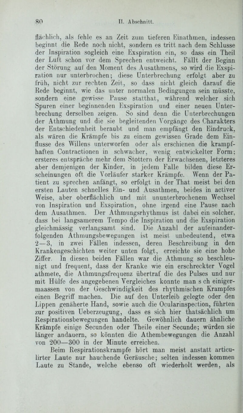 fläch lieh, als fehle es an Zeit zum tieferen Einathmen, indessen beginnt die Rede noch nicht, sondern es tritt nach dem Schlüsse der Inspiration sogleich eine Exspiration ein, so dass ein Theil der Luft schon vor dem Sprechen entweicht. Fällt der Beginn der Störung auf den Moment des Ausathmens, so wird die Exspi- ration nur unterbrochen; diese Unterbrechung erfolgt aber zu früh, nicht zur rechten Zeit, so dass nicht gleich darauf die Rede beginnt, wie das unter normalen Bedingungen sein müsste, sondern eine gewisse Pause statthat, während welcher sich Spuren einer beginnenden Exspiration und einer neuen Unter- brechung derselben zeigen. So sind denn die Unterbrechungen der Athmung und die sie begleitenden Vorgänge des Charakters der Entschiedenheit beraubt und man empfängt den Eindruck, als wären die Krämpfe bis zu einem gewissen Grade dem Ein- flüsse des Willens unterworfen oder als erschienen die krampf- haften Contractionen in schwacher, wenig entwickelter Form; ersteres entspräche mehr dem Stottern der Erwachsenen, letzteres aber demjenigen der Kinder, in jedem Falle bilden diese Er- scheinungen oft die Vorläufer starker Krämpfe. Wenn der Pa- tient zu sprechen anfängt, so erfolgt in der That meist bei den ersten Lauten schnelles Ein- und Ausathmen, beides in activer Weise, aber oberflächlich und mit ununterbrochenem Wechsel von Inspiration und Exspiration, ohne irgend eine Pause nach dem Ausathmen. Der Athmungsrhythmus ist dabei ein solcher, dass bei langsamerem Tempo die Inspiration und die Exspiration gleichmässig verlangsamt sind. Die Anzahl der aufeinander- folgenden Athmungsbewegungen ist meist unbedeutend, etwa 2—3, in zwei Fällen indessen, deren Beschreibung in den Krankengeschichten weiter unten folgt, erreichte sie eine hohe Ziffer. In diesen beiden Fällen war die Athmung so beschleu- nigt und frequent, dass der Kranke wie ein erschreckter Vogel athmete, die Athmungsfrequenz übertraf die des Pulses und nur mit Hülfe des angegebenen Vergleiches konnte man s ch einiger- maassen von der Geschwindigkeit des rhythmischen Krampfes einen Begriff machen. Die auf den Unterleib gelegte oder den Lippen genäherte Hand, sowie auch die Ocularinspection, führten zur positiven Ueberzeugung, dass es sich hier thatsächlich um Respirationsbewegungen handelte. Gewöhnlich dauern ähnliche Krämpfe einige Secunden oder Theile einer Secunde; würden sie länger andauern, so könnten die Athembewegungen die Anzahl von 200—300 in der Minute erreichen. Beim Respirationskrampfe hört man meist anstatt articu- lirter Laute nur hauchende Geräusche; selten indessen kommen Laute zu Stande, welche ebenso oft wiederholt werden, als