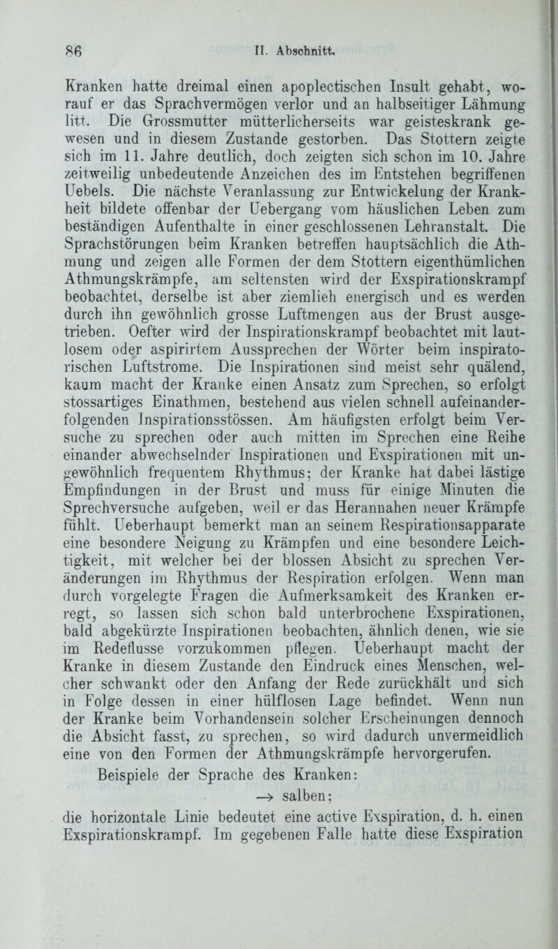 Kranken hatte dreimal einen apoplectischen Insult gehabt, wo- rauf er das Sprach vermögen verlor und an halbseitiger Lähmung litt. Die Grossmutter mütterlicherseits war geisteskrank ge- wesen und in diesem Zustande gestorben. Das Stottern zeigte sich im 11. Jahre deutlich, doch zeigten sich schon im 10. Jahre zeitweilig unbedeutende Anzeichen des im Entstehen begriffenen Uebels. Die nächste Veranlassung zur Entwickelung der Krank- heit bildete offenbar der Uebergang vom häuslichen Leben zum beständigen Aufenthalte in einer geschlossenen Lehranstalt. Die Sprachstörungen beim Kranken betreffen hauptsächlich die Ath- mung und zeigen alle Formen der dem Stottern eigenthümlichen Athmungskrämpfe, am seltensten wird der Exspirationskrampf beobachtet, derselbe ist aber ziemlieh energisch und es werden durch ihn gewöhnlich grosse Luftmengen aus der Brust ausge- trieben. Oefter wird der Inspirationskrampf beobachtet mit laut- losem oder aspirirtem Aussprechen der Wörter beim inspirato- rischen Luftstrome. Die Inspirationen sind meist sehr quälend, kaum macht der Kranke einen Ansatz zum Sprechen, so erfolgt stossartiges Einathmen, bestehend aus vielen schnell aufeinander- folgenden Inspirationsstössen. Am häufigsten erfolgt beim Ver- suche zu sprechen oder auch mitten im Sprechen eine Reihe einander abwechselnder Inspirationen und Exspirationen mit un- gewöhnlich frequentem Rhythmus; der Kranke hat dabei lästige Empfindungen in der Brust und muss für einige Minuten die Sprechversuche aufgeben, weil er das Herannahen neuer Krämpfe fühlt. Ueberhaupt bemerkt man an seinem Respirationsapparate eine besondere Neigung zu Krämpfen und eine besondere Leich- tigkeit, mit welcher bei der blossen Absicht zu sprechen Ver- änderungen im Rhythmus der Respiration erfolgen. Wenn man durch vorgelegte Fragen die Aufmerksamkeit des Kranken er- regt, so lassen sich schon bald unterbrochene Exspirationen, bald abgekürzte Inspirationen beobachten, ähnlich denen, wie sie im Redeflüsse vorzukommen pflegen. Ueberhaupt macht der Kranke in diesem Zustande den Eindruck eines Menschen, wel- cher schwankt oder den Anfang der Rede zurückhält und sich in Folge dessen in einer hülflosen Lage befindet. Wenn nun der Kranke beim Vorhandensein solcher Erscheinungen dennoch die Absicht fasst, zu sprechen, so wird dadurch unvermeidlich eine von den Formen der Athmungskrämpfe hervorgerufen. Beispiele der Sprache des Kranken: salben; die horizontale Linie bedeutet eine active Exspiration, d. h. einen Exspirationskrampf. Im gegebenen Falle hatte diese Exspiration