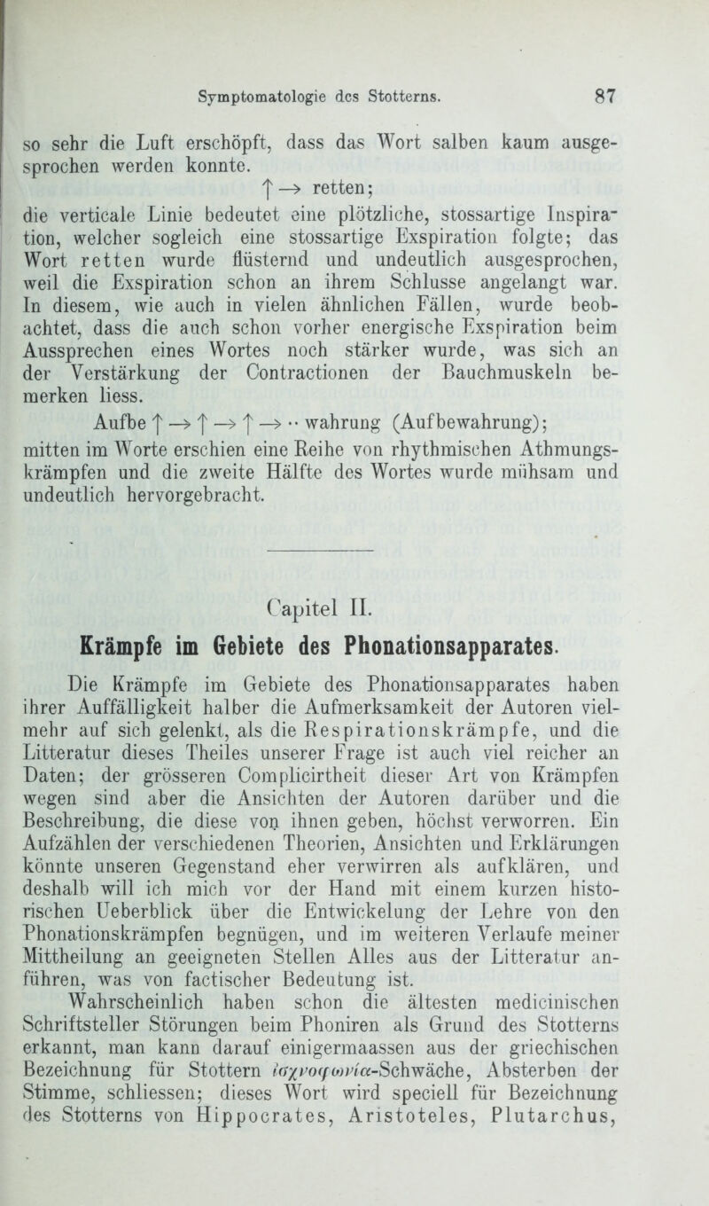 so sehr die Luft erschöpft, dass das Wort salben kaum ausge- sprochen werden konnte. f —> retten; die verticale Linie bedeutet eine plötzliche, stossartige Inspira’ tion, welcher sogleich eine stossartige Exspiration folgte; das Wort retten wurde flüsternd und undeutlich ausgesprochen, weil die Exspiration schon an ihrem Schlüsse angelangt war. In diesem, wie auch in vielen ähnlichen Fällen, wurde beob- achtet, dass die auch schon vorher energische Exspiration beim Aussprechen eines Wortes noch stärker wurde, was sich an der Verstärkung der Contractionen der Bauchmuskeln be- merken liess. Aufbe I —> | | —> •• Währung (Aufbewahrung); mitten im Worte erschien eine Reihe von rhythmischen Athmungs- krämpfen und die zweite Hälfte des Wortes wurde mühsam und undeutlich hervorgebracht. Capitel II. Krämpfe im Gebiete des Phonationsapparates. Die Krämpfe im Gebiete des Phonationsapparates haben ihrer Auffälligkeit halber die Aufmerksamkeit der Autoren viel- mehr auf sich gelenkt, als die Respirationskrämpfe, und die Litteratur dieses Theiles unserer Frage ist auch viel reicher an Daten; der grösseren Complicirtheit dieser Art von Krämpfen wegen sind aber die Ansichten der Autoren darüber und die Beschreibung, die diese von ihnen geben, höchst verworren. Ein Aufzählen der verschiedenen Theorien, Ansichten und Erklärungen könnte unseren Gegenstand eher verwirren als aufklären, und deshalb will ich mich vor der Hand mit einem kurzen histo- rischen Ueberblick über die Entwickelung der Lehre von den Phonationskrämpfen begnügen, und im weiteren Verlaufe meiner Mittheilung an geeigneten Stellen Alles aus der Litteratur an- führen, was von factischer Bedeutung ist. Wahrscheinlich haben schon die ältesten medicinischen Schriftsteller Störungen beim Phoniren als Grund des Stotterns erkannt, man kann darauf einigermaassen aus der griechischen Bezeichnung für Stottern lax^o<f>MPla-Schwäche, Absterben der Stimme, schliessen; dieses Wort wird speciell für Bezeichnung des Stotterns von Hippocrates, Aristoteles, Plutarchus,