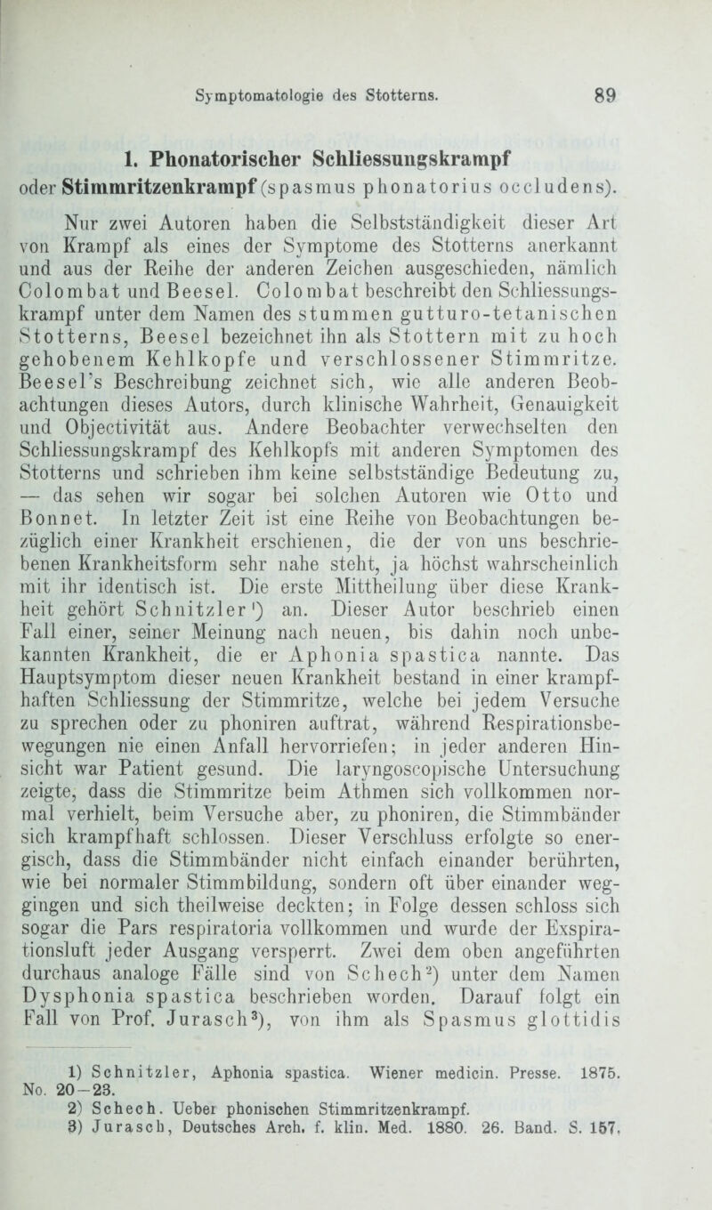 1. Phonatorischer Schliessungskrampf oder Stimmritzenkrampf (spasmus phonatorius occludens). Nur zwei Autoren haben die Selbstständigkeit dieser Art von Krampf als eines der Symptome des Stotterns anerkannt und aus der Reihe der anderen Zeichen ausgeschieden, nämlich Colombat und Beesel. Colombat beschreibt den Schliessungs- krampf unter dem Namen des stummen gutturo-tetanischen Stotterns, Beesel bezeichnet ihn als Stottern mit zu hoch gehobenem Kehlkopfe und verschlossener Stimmritze. Beesel’s Beschreibung zeichnet sich, wie alle anderen Beob- achtungen dieses Autors, durch klinische Wahrheit, Genauigkeit und Objectivität aus. Andere Beobachter verwechselten den Schliessungskrampf des Kehlkopfs mit anderen Symptomen des Stotterns und schrieben ihm keine selbstständige Bedeutung zu, — das sehen wir sogar bei solchen Autoren wie Otto und Bonnet. In letzter Zeit ist eine Reihe von Beobachtungen be- züglich einer Krankheit erschienen, die der von uns beschrie- benen Krankheitsform sehr nahe steht, ja höchst wahrscheinlich mit ihr identisch ist. Die erste Mittheilung über diese Krank- heit gehört Schnitzler1) an. Dieser Autor beschrieb einen Fall einer, seiner Meinung nach neuen, bis dahin noch unbe- kannten Krankheit, die erAphoniaspastica nannte. Das Hauptsymptom dieser neuen Krankheit bestand in einer krampf- haften Schliessung der Stimmritze, welche bei jedem Versuche zu sprechen oder zu phoniren auftrat, während Respirationsbe- wegungen nie einen Anfall hervorriefen; in jeder anderen Hin- sicht war Patient gesund. Die laryngoscopische Untersuchung zeigte, dass die Stimmritze beim Athmen sich vollkommen nor- mal verhielt, beim Versuche aber, zu phoniren, die Stimmbänder sich krampfhaft schlossen. Dieser Verschluss erfolgte so ener- gisch, dass die Stimmbänder nicht einfach einander berührten, wie bei normaler Stimmbildung, sondern oft über einander weg- gingen und sich theilweise deckten; in Folge dessen schloss sich sogar die Pars respiratoria vollkommen und wurde der Exspira- tionsluft jeder Ausgang versperrt. Zwei dem oben angeführten durchaus analoge Fälle sind von Schech2) unter dem Namen Dysphonia spastica beschrieben worden. Darauf folgt ein Fall von Prof. Jurasch3), von ihm als Spasmus glottidis 1) Schnitzler, Aphonia spastica. Wiener medicin. Presse. 1875. No. 20-28. 2) Schech. Uebei phonischen Stimmritzenkrampf. 8) Jurascb, Deutsches Arch. f. klin. Med. 1880. 26. Band. S. 157.