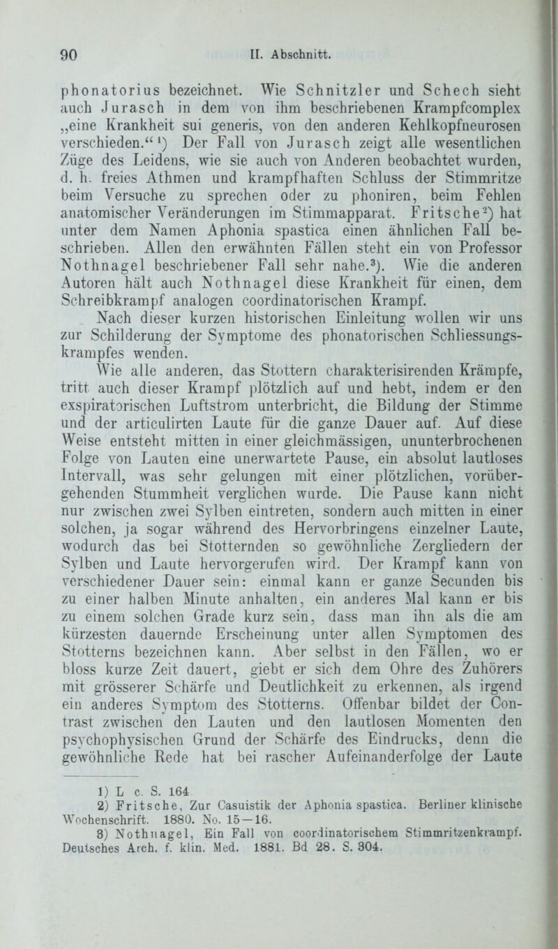 phonatorius bezeichnet. Wie Schnitzler und Schech sieht auch Jurasch in dem von ihm beschriebenen Krampfcomplex „eine Krankheit sui generis, von den anderen Kehlkopfneurosen verschieden.a l) Der Fall von Jurasch zeigt alle wesentlichen Züge des Leidens, wie sie auch von Anderen beobachtet wurden, d. h. freies Athmen und krampfhaften Schluss der Stimmritze beim Versuche zu sprechen oder zu phoniren, beim Fehlen anatomischer Veränderungen im Stimmapparat. Fritsche1 2) hat unter dem Namen Aphonia spastica einen ähnlichen Fall be- schrieben. Allen den erwähnten Fällen steht ein von Professor Nothnagel beschriebener Fall sehr nahe.3). Wie die anderen Autoren hält auch Nothnagel diese Krankheit für einen, dem Schreibkrampf analogen coordinatorischen Krampf. Nach dieser kurzen historischen Einleitung wollen wir uns zur Schilderung der Symptome des phonatorischen Schliessungs- krampfes wenden. Wie alle anderen, das Stottern charakterisirenden Krämpfe, tritt auch dieser Krampf plötzlich auf und hebt, indem er den exspiratorischen Luftstrom unterbricht, die Bildung der Stimme und der articulirten Laute für die ganze Dauer auf. Auf diese Weise entsteht mitten in einer gleichmässigen, ununterbrochenen Folge von Lauten eine unerwartete Pause, ein absolut lautloses Intervall, was sehr gelungen mit einer plötzlichen, vorüber- gehenden Stummheit verglichen wurde. Die Pause kann nicht nur zwischen zwei Sylben eintreten, sondern auch mitten in einer solchen, ja sogar während des Hervorbringens einzelner Laute, wodurch das bei Stotternden so gewöhnliche Zergliedern der Sylben und Laute hervorgerufen wird. Der Krampf kann von verschiedener Dauer sein: einmal kann er ganze Secunden bis zu einer halben Minute anhalten, ein anderes Mal kann er bis zu einem solchen Grade kurz sein, dass man ihn als die am kürzesten dauernde Erscheinung unter allen Symptomen des Stotterns bezeichnen kann. Aber selbst in den Fällen, wo er bloss kurze Zeit dauert, giebt er sich dem Ohre des Zuhörers mit grösserer Schärfe und Deutlichkeit zu erkennen, als irgend ein anderes Symptom des Stotterns. Offenbar bildet der Con- trast zwischen den Lauten und den lautlosen Momenten den psychophysischen Grund der Schärfe des Eindrucks, denn die gewöhnliche Rede hat bei rascher Aufeinanderfolge der Laute 1) L c. S. 164 2) Fritsche, Zur Casuistik der Aphonia spastica. Berliner klinische Wochenschrift. 1880. No. 15 — 16. 3) Nothnagel, Ein Fall von coordinatorischem Stimmritzenkrampf. Deutsches Arch. f. klin. Med. 1881. Bd 28. S. 304.