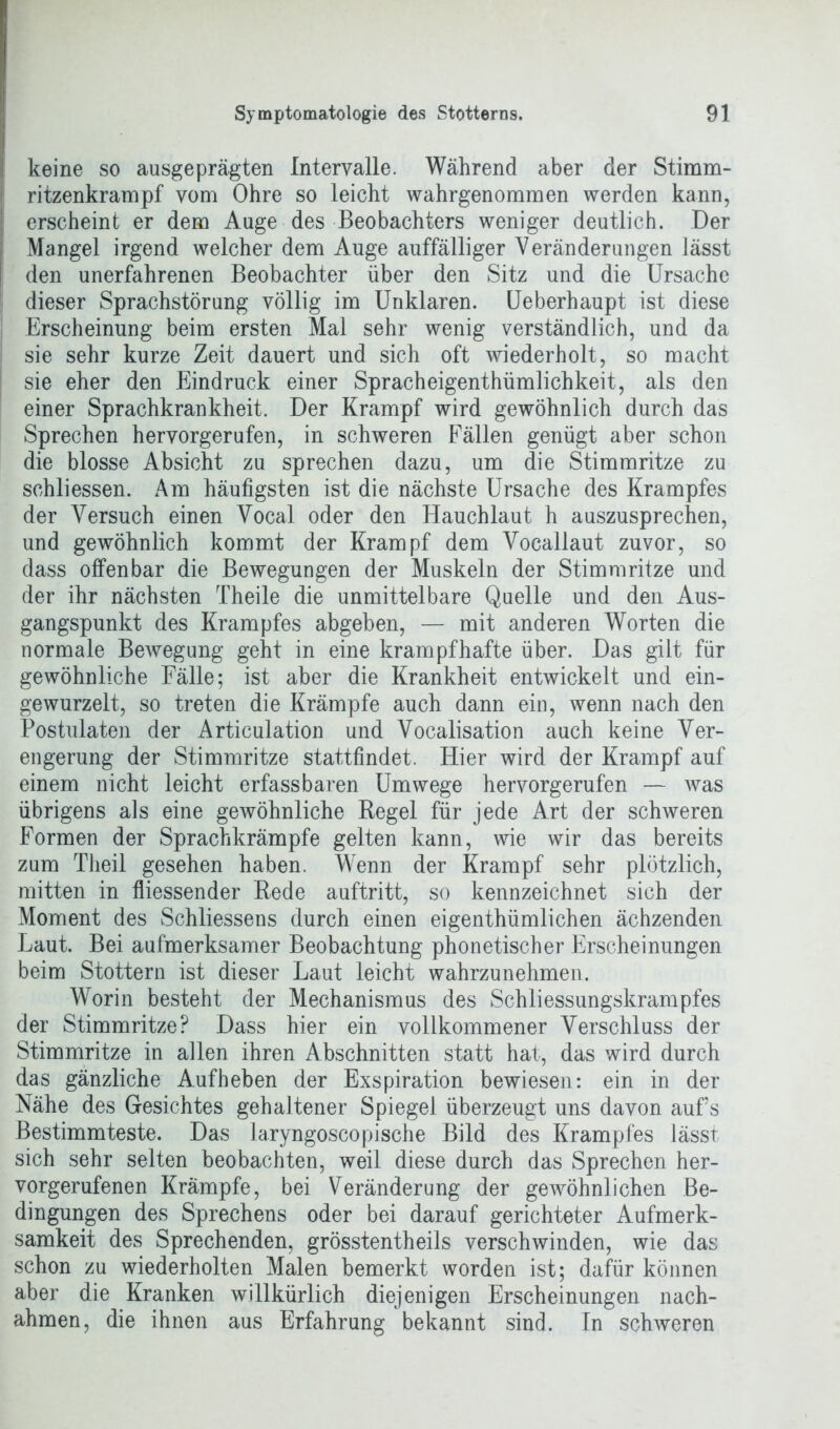 keine so ausgeprägten Intervalle. Während aber der Stimm- ritzenkrampf vom Ohre so leicht wahrgenommen werden kann, erscheint er dem Auge des Beobachters weniger deutlich. Der Mangel irgend welcher dem Auge auffälliger Veränderungen lässt den unerfahrenen Beobachter über den Sitz und die Ursache dieser Sprachstörung völlig im Unklaren. Ueberhaupt ist diese Erscheinung beim ersten Mal sehr wenig verständlich, und da sie sehr kurze Zeit dauert und sich oft wiederholt, so macht sie eher den Eindruck einer Spracheigentümlichkeit, als den einer Sprachkrankheit. Der Krampf wird gewöhnlich durch das Sprechen hervorgerufen, in schweren Fällen genügt aber schon die blosse Absicht zu sprechen dazu, um die Stimmritze zu schliessen. Am häufigsten ist die nächste Ursache des Krampfes der Versuch einen Vocal oder den Hauchlaut h auszusprechen, und gewöhnlich kommt der Krampf dem Vocallaut zuvor, so dass offenbar die Bewegungen der Muskeln der Stimmritze und der ihr nächsten Theile die unmittelbare Quelle und den Aus- gangspunkt des Krampfes abgeben, — mit anderen Worten die normale Bewegung geht in eine krampfhafte über. Das gilt für gewöhnliche Fälle; ist aber die Krankheit entwickelt und ein- gewurzelt, so treten die Krämpfe auch dann ein, wenn nach den Postulaten der Articulation und Vocalisation auch keine Ver- engerung der Stimmritze stattfindet. Hier wird der Krampf auf einem nicht leicht erfassbaren Umwege hervorgerufen — was übrigens als eine gewöhnliche Regel für jede Art der schweren Formen der Sprachkrämpfe gelten kann, wie wir das bereits zum Theil gesehen haben. Wenn der Krampf sehr plötzlich, mitten in fliessender Rede auftritt, so kennzeichnet sich der Moment des Schliessens durch einen eigenthümlichen ächzenden Laut. Bei aufmerksamer Beobachtung phonetischer Erscheinungen beim Stottern ist dieser Laut leicht wahrzunehmen. Worin besteht der Mechanismus des Schliessungskrampfes der Stimmritze? Dass hier ein vollkommener Verschluss der Stimmritze in allen ihren Abschnitten statt hat, das wird durch das gänzliche Aufheben der Exspiration bewiesen: ein in der Nähe des Gesichtes gehaltener Spiegel überzeugt uns davon aufs Bestimmteste. Das laryngoscopische Bild des Krampfes lässt sich sehr selten beobachten, weil diese durch das Sprechen her- vorgerufenen Krämpfe, bei Veränderung der gewöhnlichen Be- dingungen des Sprechens oder bei darauf gerichteter Aufmerk- samkeit des Sprechenden, grösstentheils verschwinden, wie das schon zu wiederholten Malen bemerkt worden ist; dafür können aber die Kranken willkürlich diejenigen Erscheinungen nach- ahmen, die ihnen aus Erfahrung bekannt sind. In schweren